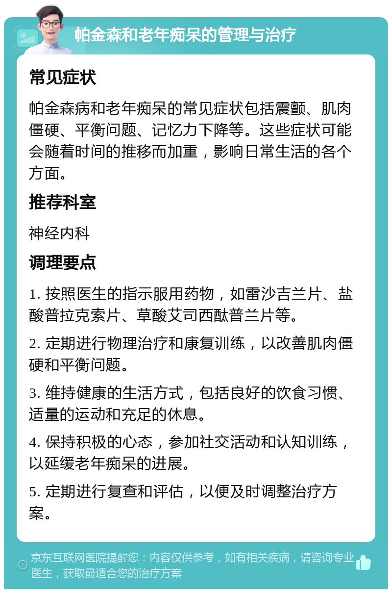 帕金森和老年痴呆的管理与治疗 常见症状 帕金森病和老年痴呆的常见症状包括震颤、肌肉僵硬、平衡问题、记忆力下降等。这些症状可能会随着时间的推移而加重，影响日常生活的各个方面。 推荐科室 神经内科 调理要点 1. 按照医生的指示服用药物，如雷沙吉兰片、盐酸普拉克索片、草酸艾司西酞普兰片等。 2. 定期进行物理治疗和康复训练，以改善肌肉僵硬和平衡问题。 3. 维持健康的生活方式，包括良好的饮食习惯、适量的运动和充足的休息。 4. 保持积极的心态，参加社交活动和认知训练，以延缓老年痴呆的进展。 5. 定期进行复查和评估，以便及时调整治疗方案。