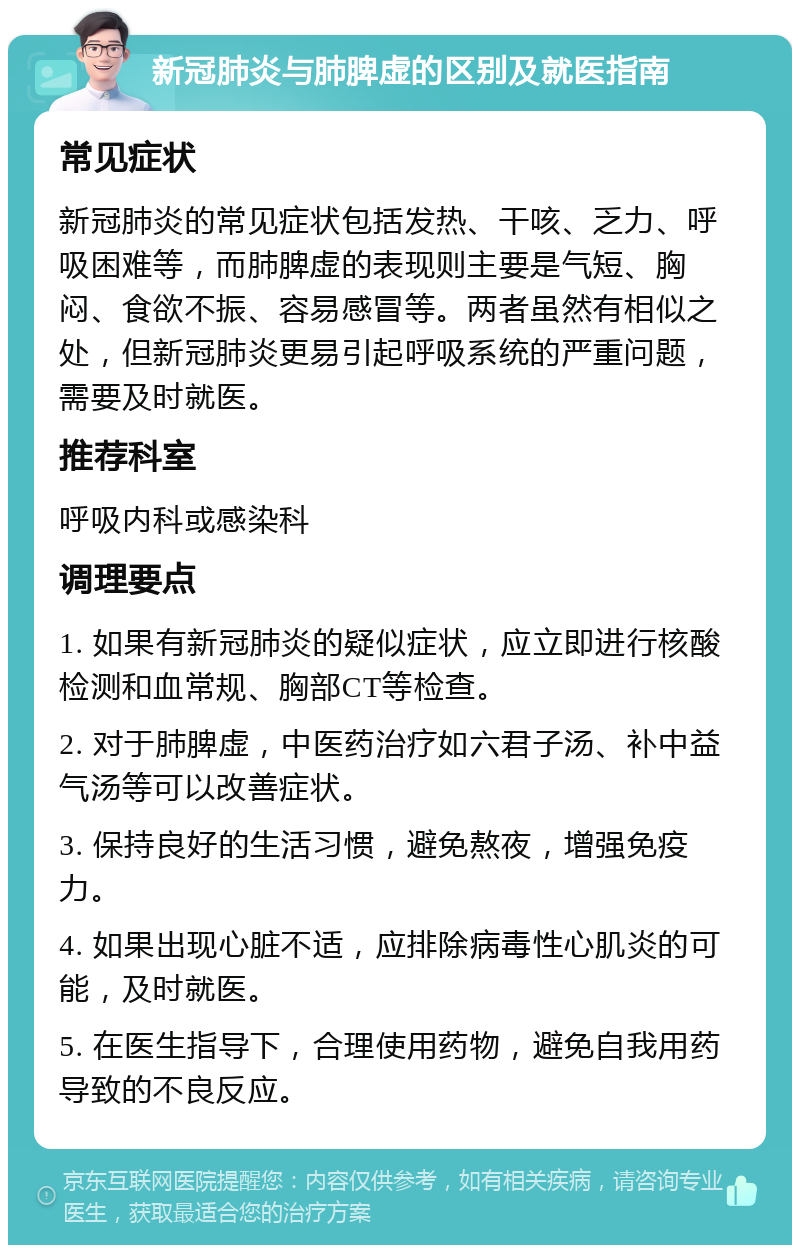 新冠肺炎与肺脾虚的区别及就医指南 常见症状 新冠肺炎的常见症状包括发热、干咳、乏力、呼吸困难等，而肺脾虚的表现则主要是气短、胸闷、食欲不振、容易感冒等。两者虽然有相似之处，但新冠肺炎更易引起呼吸系统的严重问题，需要及时就医。 推荐科室 呼吸内科或感染科 调理要点 1. 如果有新冠肺炎的疑似症状，应立即进行核酸检测和血常规、胸部CT等检查。 2. 对于肺脾虚，中医药治疗如六君子汤、补中益气汤等可以改善症状。 3. 保持良好的生活习惯，避免熬夜，增强免疫力。 4. 如果出现心脏不适，应排除病毒性心肌炎的可能，及时就医。 5. 在医生指导下，合理使用药物，避免自我用药导致的不良反应。