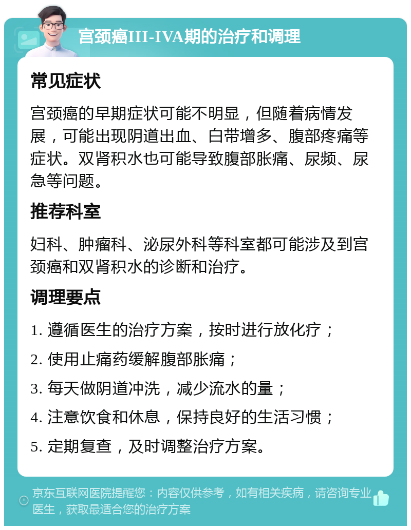 宫颈癌III-IVA期的治疗和调理 常见症状 宫颈癌的早期症状可能不明显，但随着病情发展，可能出现阴道出血、白带增多、腹部疼痛等症状。双肾积水也可能导致腹部胀痛、尿频、尿急等问题。 推荐科室 妇科、肿瘤科、泌尿外科等科室都可能涉及到宫颈癌和双肾积水的诊断和治疗。 调理要点 1. 遵循医生的治疗方案，按时进行放化疗； 2. 使用止痛药缓解腹部胀痛； 3. 每天做阴道冲洗，减少流水的量； 4. 注意饮食和休息，保持良好的生活习惯； 5. 定期复查，及时调整治疗方案。