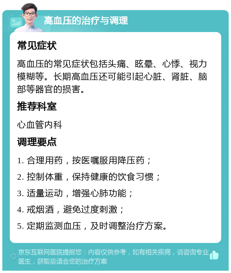 高血压的治疗与调理 常见症状 高血压的常见症状包括头痛、眩晕、心悸、视力模糊等。长期高血压还可能引起心脏、肾脏、脑部等器官的损害。 推荐科室 心血管内科 调理要点 1. 合理用药，按医嘱服用降压药； 2. 控制体重，保持健康的饮食习惯； 3. 适量运动，增强心肺功能； 4. 戒烟酒，避免过度刺激； 5. 定期监测血压，及时调整治疗方案。