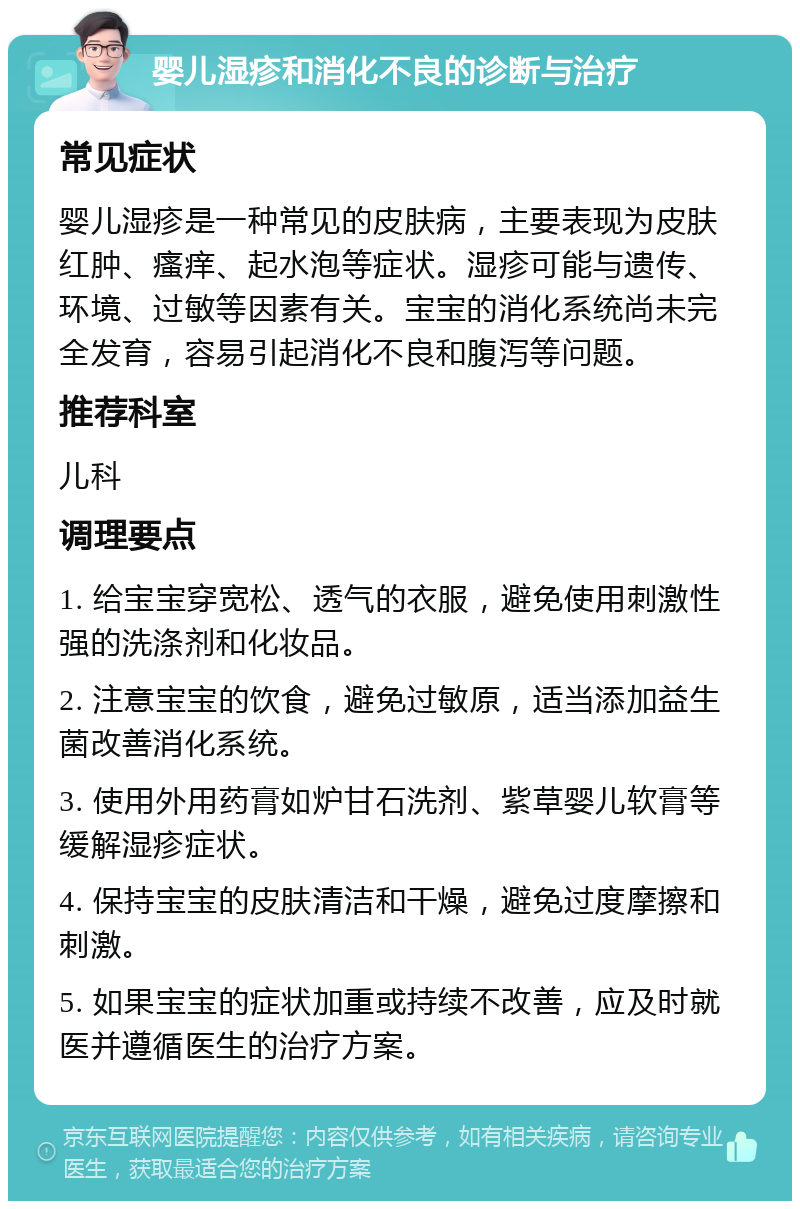 婴儿湿疹和消化不良的诊断与治疗 常见症状 婴儿湿疹是一种常见的皮肤病，主要表现为皮肤红肿、瘙痒、起水泡等症状。湿疹可能与遗传、环境、过敏等因素有关。宝宝的消化系统尚未完全发育，容易引起消化不良和腹泻等问题。 推荐科室 儿科 调理要点 1. 给宝宝穿宽松、透气的衣服，避免使用刺激性强的洗涤剂和化妆品。 2. 注意宝宝的饮食，避免过敏原，适当添加益生菌改善消化系统。 3. 使用外用药膏如炉甘石洗剂、紫草婴儿软膏等缓解湿疹症状。 4. 保持宝宝的皮肤清洁和干燥，避免过度摩擦和刺激。 5. 如果宝宝的症状加重或持续不改善，应及时就医并遵循医生的治疗方案。