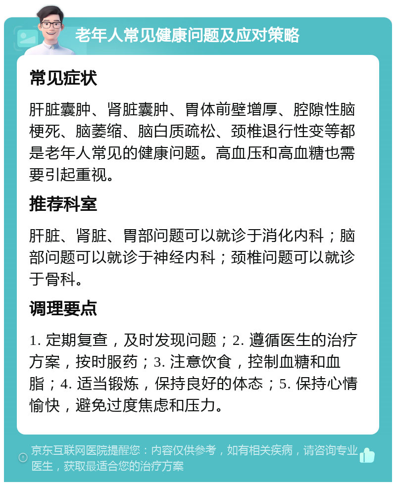 老年人常见健康问题及应对策略 常见症状 肝脏囊肿、肾脏囊肿、胃体前壁增厚、腔隙性脑梗死、脑萎缩、脑白质疏松、颈椎退行性变等都是老年人常见的健康问题。高血压和高血糖也需要引起重视。 推荐科室 肝脏、肾脏、胃部问题可以就诊于消化内科；脑部问题可以就诊于神经内科；颈椎问题可以就诊于骨科。 调理要点 1. 定期复查，及时发现问题；2. 遵循医生的治疗方案，按时服药；3. 注意饮食，控制血糖和血脂；4. 适当锻炼，保持良好的体态；5. 保持心情愉快，避免过度焦虑和压力。