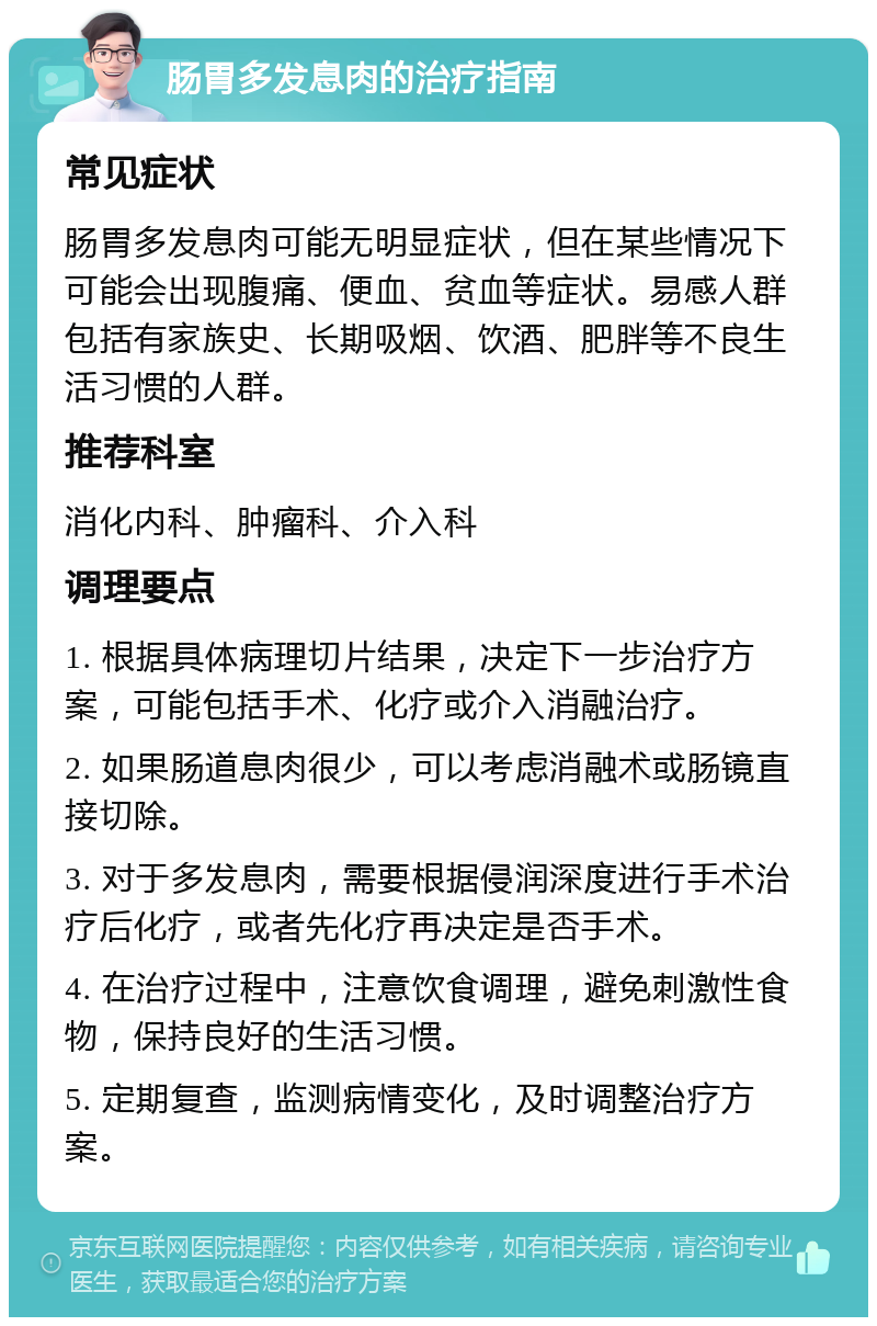 肠胃多发息肉的治疗指南 常见症状 肠胃多发息肉可能无明显症状，但在某些情况下可能会出现腹痛、便血、贫血等症状。易感人群包括有家族史、长期吸烟、饮酒、肥胖等不良生活习惯的人群。 推荐科室 消化内科、肿瘤科、介入科 调理要点 1. 根据具体病理切片结果，决定下一步治疗方案，可能包括手术、化疗或介入消融治疗。 2. 如果肠道息肉很少，可以考虑消融术或肠镜直接切除。 3. 对于多发息肉，需要根据侵润深度进行手术治疗后化疗，或者先化疗再决定是否手术。 4. 在治疗过程中，注意饮食调理，避免刺激性食物，保持良好的生活习惯。 5. 定期复查，监测病情变化，及时调整治疗方案。