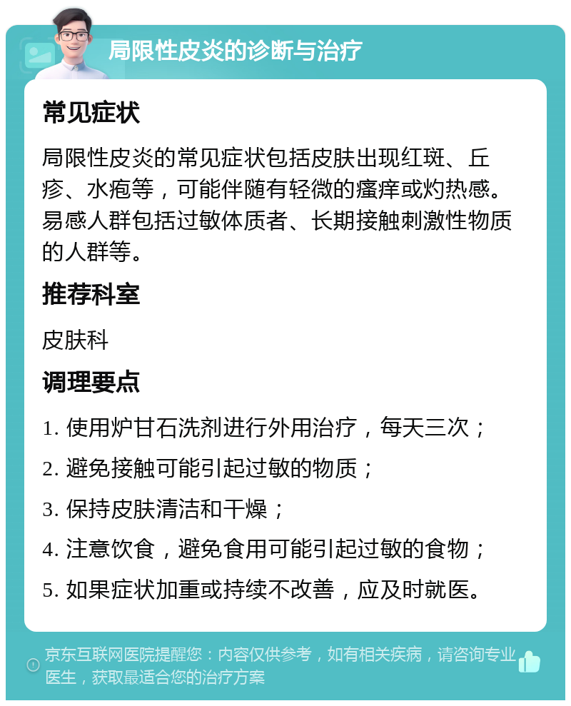 局限性皮炎的诊断与治疗 常见症状 局限性皮炎的常见症状包括皮肤出现红斑、丘疹、水疱等，可能伴随有轻微的瘙痒或灼热感。易感人群包括过敏体质者、长期接触刺激性物质的人群等。 推荐科室 皮肤科 调理要点 1. 使用炉甘石洗剂进行外用治疗，每天三次； 2. 避免接触可能引起过敏的物质； 3. 保持皮肤清洁和干燥； 4. 注意饮食，避免食用可能引起过敏的食物； 5. 如果症状加重或持续不改善，应及时就医。