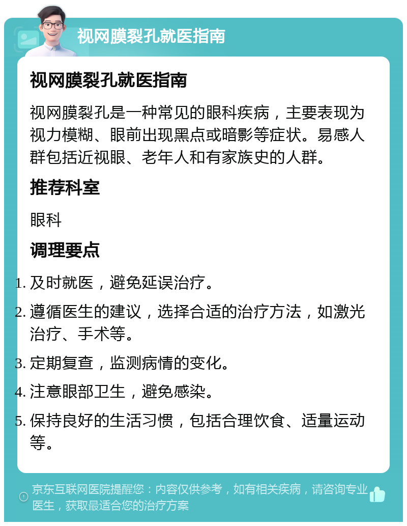 视网膜裂孔就医指南 视网膜裂孔就医指南 视网膜裂孔是一种常见的眼科疾病，主要表现为视力模糊、眼前出现黑点或暗影等症状。易感人群包括近视眼、老年人和有家族史的人群。 推荐科室 眼科 调理要点 及时就医，避免延误治疗。 遵循医生的建议，选择合适的治疗方法，如激光治疗、手术等。 定期复查，监测病情的变化。 注意眼部卫生，避免感染。 保持良好的生活习惯，包括合理饮食、适量运动等。