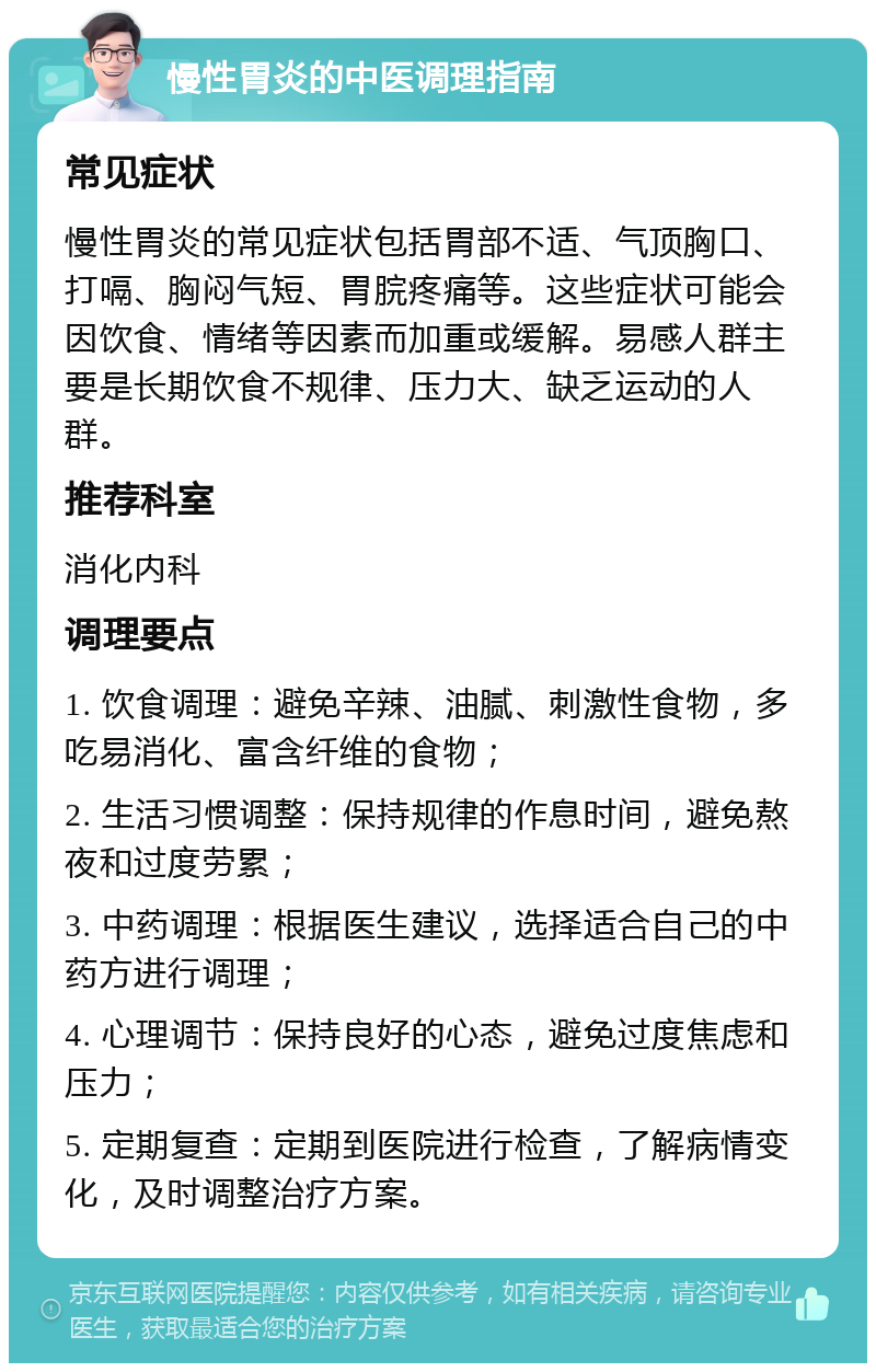 慢性胃炎的中医调理指南 常见症状 慢性胃炎的常见症状包括胃部不适、气顶胸口、打嗝、胸闷气短、胃脘疼痛等。这些症状可能会因饮食、情绪等因素而加重或缓解。易感人群主要是长期饮食不规律、压力大、缺乏运动的人群。 推荐科室 消化内科 调理要点 1. 饮食调理：避免辛辣、油腻、刺激性食物，多吃易消化、富含纤维的食物； 2. 生活习惯调整：保持规律的作息时间，避免熬夜和过度劳累； 3. 中药调理：根据医生建议，选择适合自己的中药方进行调理； 4. 心理调节：保持良好的心态，避免过度焦虑和压力； 5. 定期复查：定期到医院进行检查，了解病情变化，及时调整治疗方案。