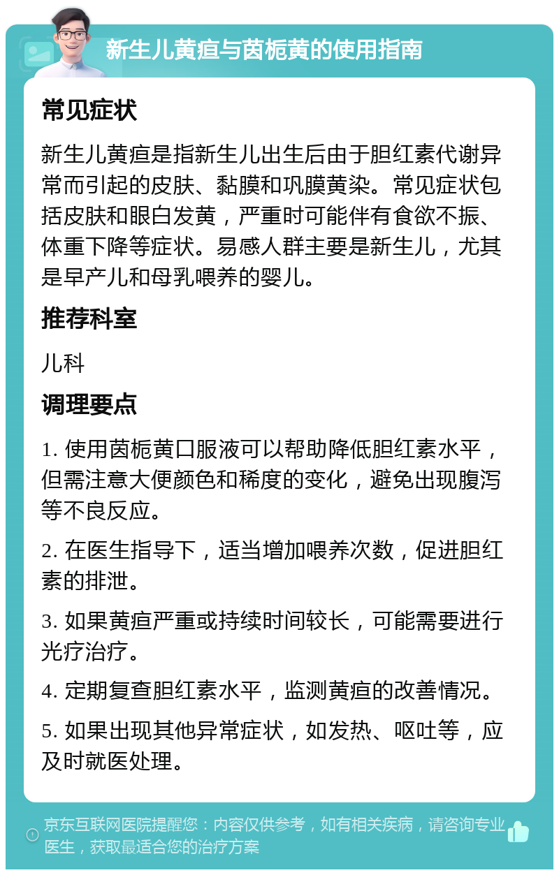 新生儿黄疸与茵栀黄的使用指南 常见症状 新生儿黄疸是指新生儿出生后由于胆红素代谢异常而引起的皮肤、黏膜和巩膜黄染。常见症状包括皮肤和眼白发黄，严重时可能伴有食欲不振、体重下降等症状。易感人群主要是新生儿，尤其是早产儿和母乳喂养的婴儿。 推荐科室 儿科 调理要点 1. 使用茵栀黄口服液可以帮助降低胆红素水平，但需注意大便颜色和稀度的变化，避免出现腹泻等不良反应。 2. 在医生指导下，适当增加喂养次数，促进胆红素的排泄。 3. 如果黄疸严重或持续时间较长，可能需要进行光疗治疗。 4. 定期复查胆红素水平，监测黄疸的改善情况。 5. 如果出现其他异常症状，如发热、呕吐等，应及时就医处理。