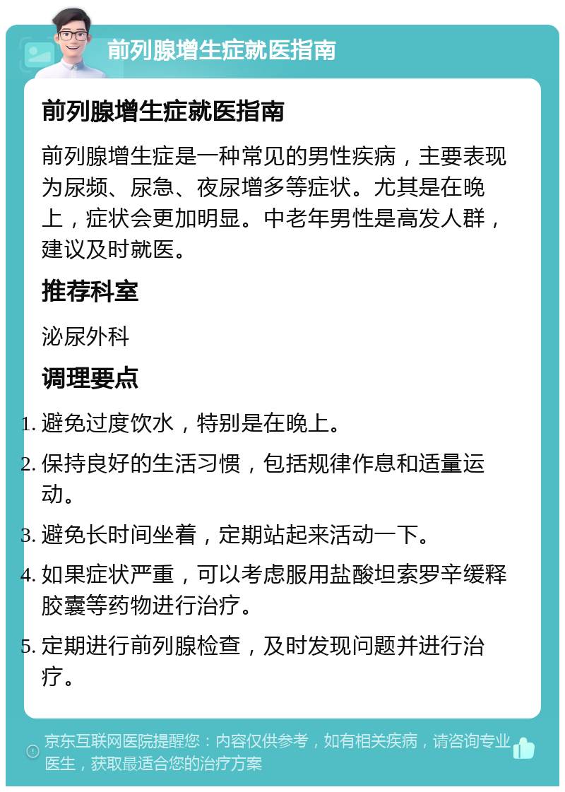 前列腺增生症就医指南 前列腺增生症就医指南 前列腺增生症是一种常见的男性疾病，主要表现为尿频、尿急、夜尿增多等症状。尤其是在晚上，症状会更加明显。中老年男性是高发人群，建议及时就医。 推荐科室 泌尿外科 调理要点 避免过度饮水，特别是在晚上。 保持良好的生活习惯，包括规律作息和适量运动。 避免长时间坐着，定期站起来活动一下。 如果症状严重，可以考虑服用盐酸坦索罗辛缓释胶囊等药物进行治疗。 定期进行前列腺检查，及时发现问题并进行治疗。