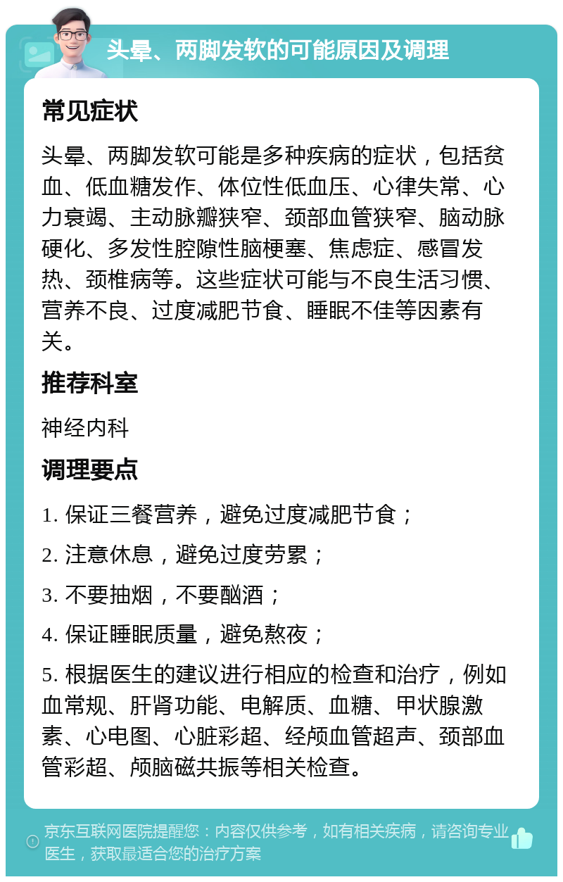 头晕、两脚发软的可能原因及调理 常见症状 头晕、两脚发软可能是多种疾病的症状，包括贫血、低血糖发作、体位性低血压、心律失常、心力衰竭、主动脉瓣狭窄、颈部血管狭窄、脑动脉硬化、多发性腔隙性脑梗塞、焦虑症、感冒发热、颈椎病等。这些症状可能与不良生活习惯、营养不良、过度减肥节食、睡眠不佳等因素有关。 推荐科室 神经内科 调理要点 1. 保证三餐营养，避免过度减肥节食； 2. 注意休息，避免过度劳累； 3. 不要抽烟，不要酗酒； 4. 保证睡眠质量，避免熬夜； 5. 根据医生的建议进行相应的检查和治疗，例如血常规、肝肾功能、电解质、血糖、甲状腺激素、心电图、心脏彩超、经颅血管超声、颈部血管彩超、颅脑磁共振等相关检查。