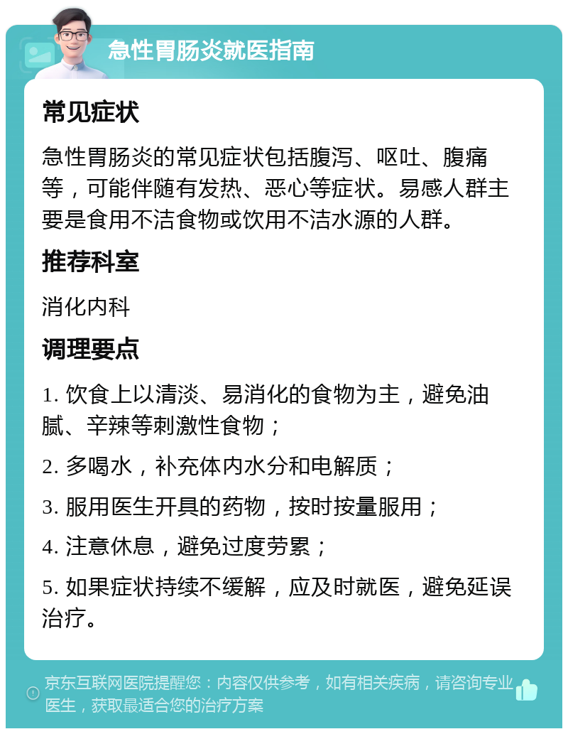 急性胃肠炎就医指南 常见症状 急性胃肠炎的常见症状包括腹泻、呕吐、腹痛等，可能伴随有发热、恶心等症状。易感人群主要是食用不洁食物或饮用不洁水源的人群。 推荐科室 消化内科 调理要点 1. 饮食上以清淡、易消化的食物为主，避免油腻、辛辣等刺激性食物； 2. 多喝水，补充体内水分和电解质； 3. 服用医生开具的药物，按时按量服用； 4. 注意休息，避免过度劳累； 5. 如果症状持续不缓解，应及时就医，避免延误治疗。