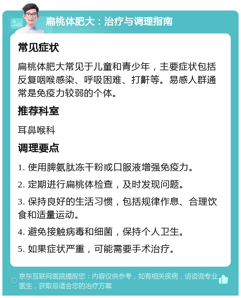 扁桃体肥大：治疗与调理指南 常见症状 扁桃体肥大常见于儿童和青少年，主要症状包括反复咽喉感染、呼吸困难、打鼾等。易感人群通常是免疫力较弱的个体。 推荐科室 耳鼻喉科 调理要点 1. 使用脾氨肽冻干粉或口服液增强免疫力。 2. 定期进行扁桃体检查，及时发现问题。 3. 保持良好的生活习惯，包括规律作息、合理饮食和适量运动。 4. 避免接触病毒和细菌，保持个人卫生。 5. 如果症状严重，可能需要手术治疗。