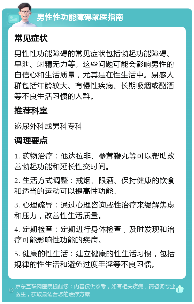 男性性功能障碍就医指南 常见症状 男性性功能障碍的常见症状包括勃起功能障碍、早泄、射精无力等。这些问题可能会影响男性的自信心和生活质量，尤其是在性生活中。易感人群包括年龄较大、有慢性疾病、长期吸烟或酗酒等不良生活习惯的人群。 推荐科室 泌尿外科或男科专科 调理要点 1. 药物治疗：他达拉非、参茸鞭丸等可以帮助改善勃起功能和延长性交时间。 2. 生活方式调整：戒烟、限酒、保持健康的饮食和适当的运动可以提高性功能。 3. 心理疏导：通过心理咨询或性治疗来缓解焦虑和压力，改善性生活质量。 4. 定期检查：定期进行身体检查，及时发现和治疗可能影响性功能的疾病。 5. 健康的性生活：建立健康的性生活习惯，包括规律的性生活和避免过度手淫等不良习惯。