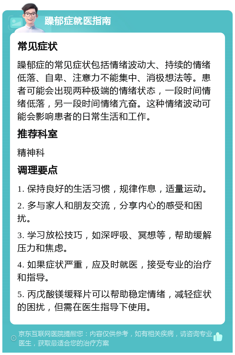 躁郁症就医指南 常见症状 躁郁症的常见症状包括情绪波动大、持续的情绪低落、自卑、注意力不能集中、消极想法等。患者可能会出现两种极端的情绪状态，一段时间情绪低落，另一段时间情绪亢奋。这种情绪波动可能会影响患者的日常生活和工作。 推荐科室 精神科 调理要点 1. 保持良好的生活习惯，规律作息，适量运动。 2. 多与家人和朋友交流，分享内心的感受和困扰。 3. 学习放松技巧，如深呼吸、冥想等，帮助缓解压力和焦虑。 4. 如果症状严重，应及时就医，接受专业的治疗和指导。 5. 丙戊酸镁缓释片可以帮助稳定情绪，减轻症状的困扰，但需在医生指导下使用。