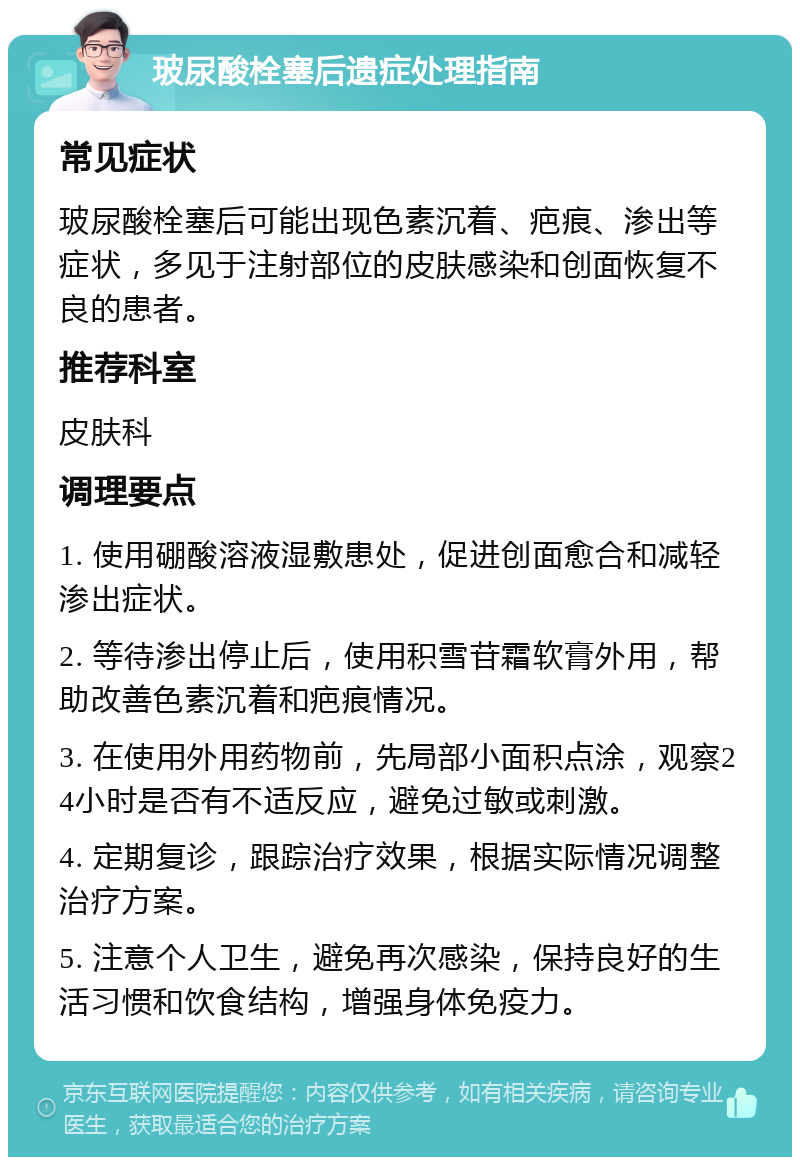 玻尿酸栓塞后遗症处理指南 常见症状 玻尿酸栓塞后可能出现色素沉着、疤痕、渗出等症状，多见于注射部位的皮肤感染和创面恢复不良的患者。 推荐科室 皮肤科 调理要点 1. 使用硼酸溶液湿敷患处，促进创面愈合和减轻渗出症状。 2. 等待渗出停止后，使用积雪苷霜软膏外用，帮助改善色素沉着和疤痕情况。 3. 在使用外用药物前，先局部小面积点涂，观察24小时是否有不适反应，避免过敏或刺激。 4. 定期复诊，跟踪治疗效果，根据实际情况调整治疗方案。 5. 注意个人卫生，避免再次感染，保持良好的生活习惯和饮食结构，增强身体免疫力。