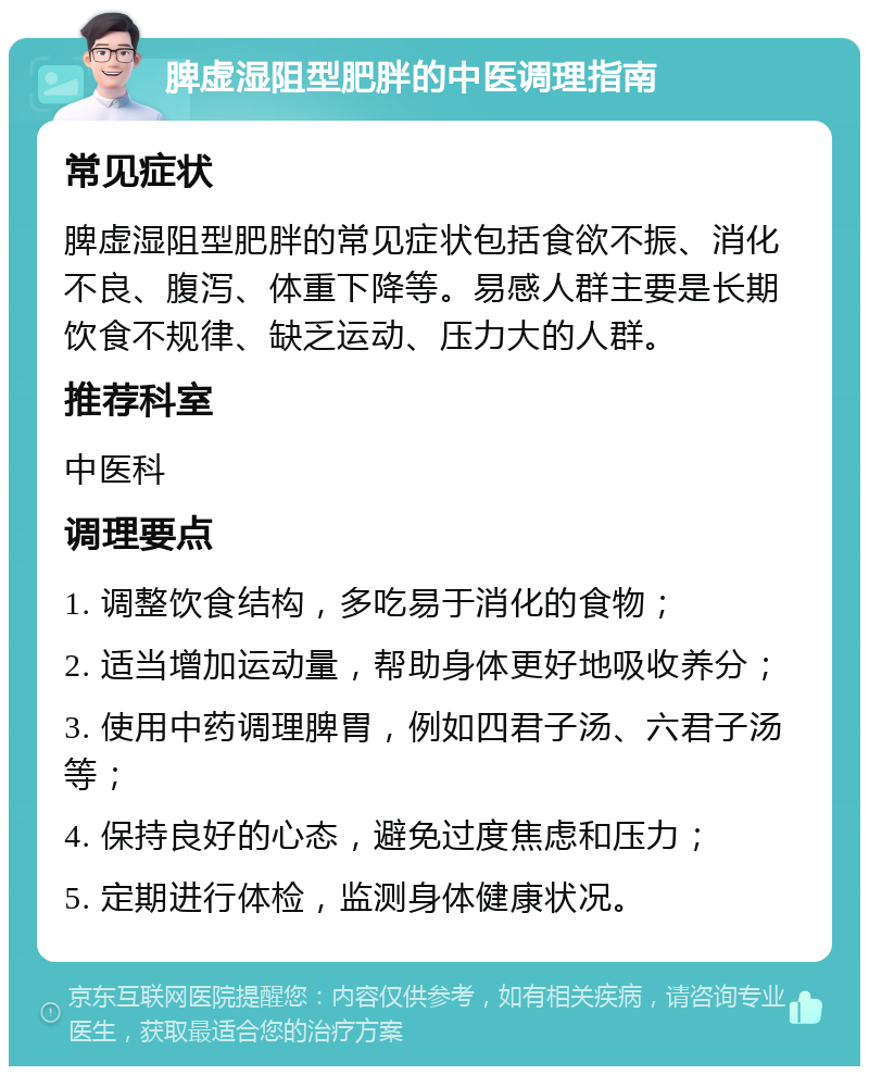 脾虚湿阻型肥胖的中医调理指南 常见症状 脾虚湿阻型肥胖的常见症状包括食欲不振、消化不良、腹泻、体重下降等。易感人群主要是长期饮食不规律、缺乏运动、压力大的人群。 推荐科室 中医科 调理要点 1. 调整饮食结构，多吃易于消化的食物； 2. 适当增加运动量，帮助身体更好地吸收养分； 3. 使用中药调理脾胃，例如四君子汤、六君子汤等； 4. 保持良好的心态，避免过度焦虑和压力； 5. 定期进行体检，监测身体健康状况。