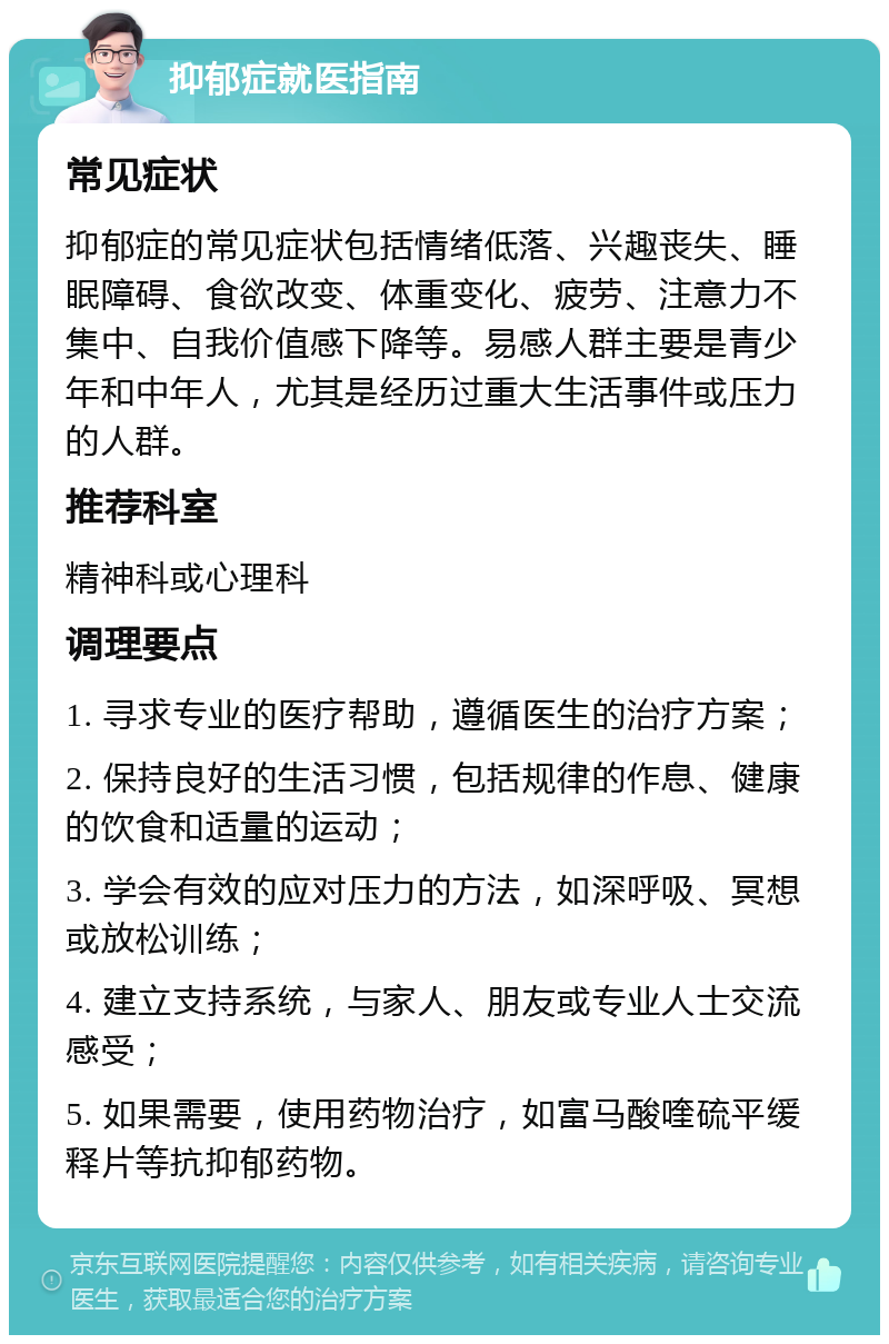 抑郁症就医指南 常见症状 抑郁症的常见症状包括情绪低落、兴趣丧失、睡眠障碍、食欲改变、体重变化、疲劳、注意力不集中、自我价值感下降等。易感人群主要是青少年和中年人，尤其是经历过重大生活事件或压力的人群。 推荐科室 精神科或心理科 调理要点 1. 寻求专业的医疗帮助，遵循医生的治疗方案； 2. 保持良好的生活习惯，包括规律的作息、健康的饮食和适量的运动； 3. 学会有效的应对压力的方法，如深呼吸、冥想或放松训练； 4. 建立支持系统，与家人、朋友或专业人士交流感受； 5. 如果需要，使用药物治疗，如富马酸喹硫平缓释片等抗抑郁药物。