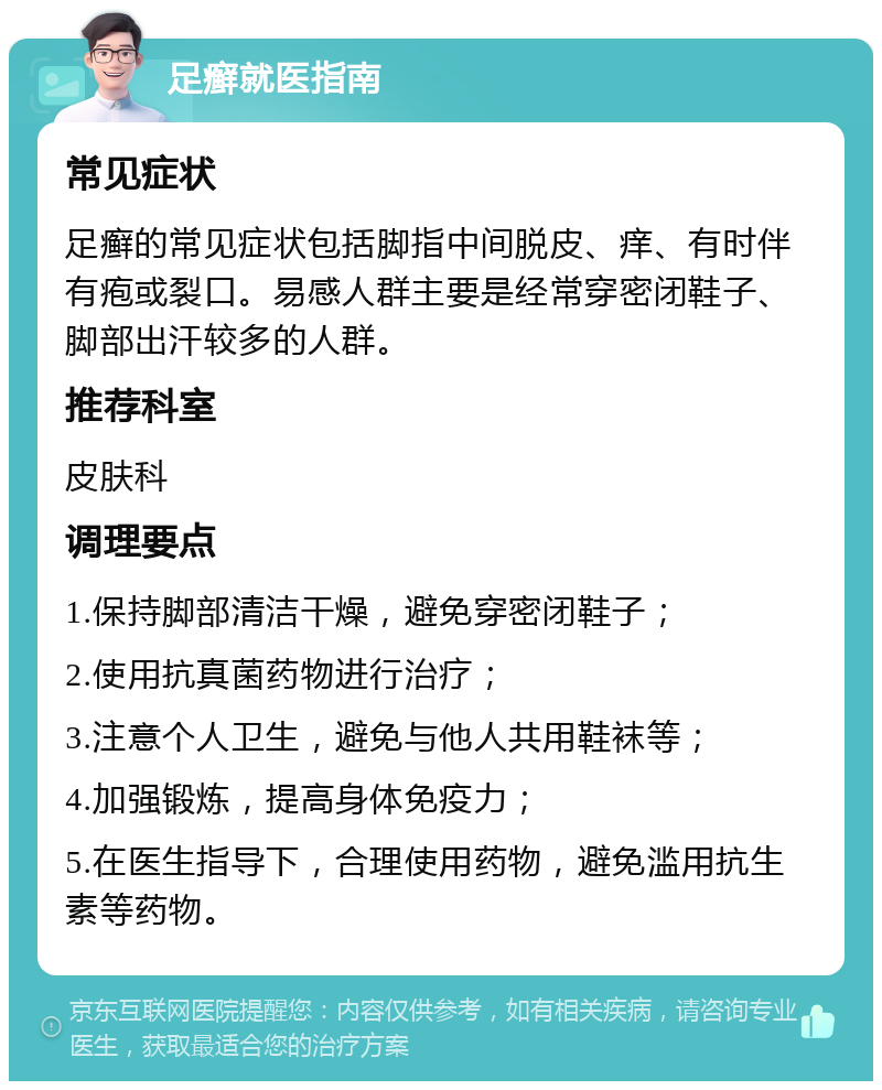 足癣就医指南 常见症状 足癣的常见症状包括脚指中间脱皮、痒、有时伴有疱或裂口。易感人群主要是经常穿密闭鞋子、脚部出汗较多的人群。 推荐科室 皮肤科 调理要点 1.保持脚部清洁干燥，避免穿密闭鞋子； 2.使用抗真菌药物进行治疗； 3.注意个人卫生，避免与他人共用鞋袜等； 4.加强锻炼，提高身体免疫力； 5.在医生指导下，合理使用药物，避免滥用抗生素等药物。