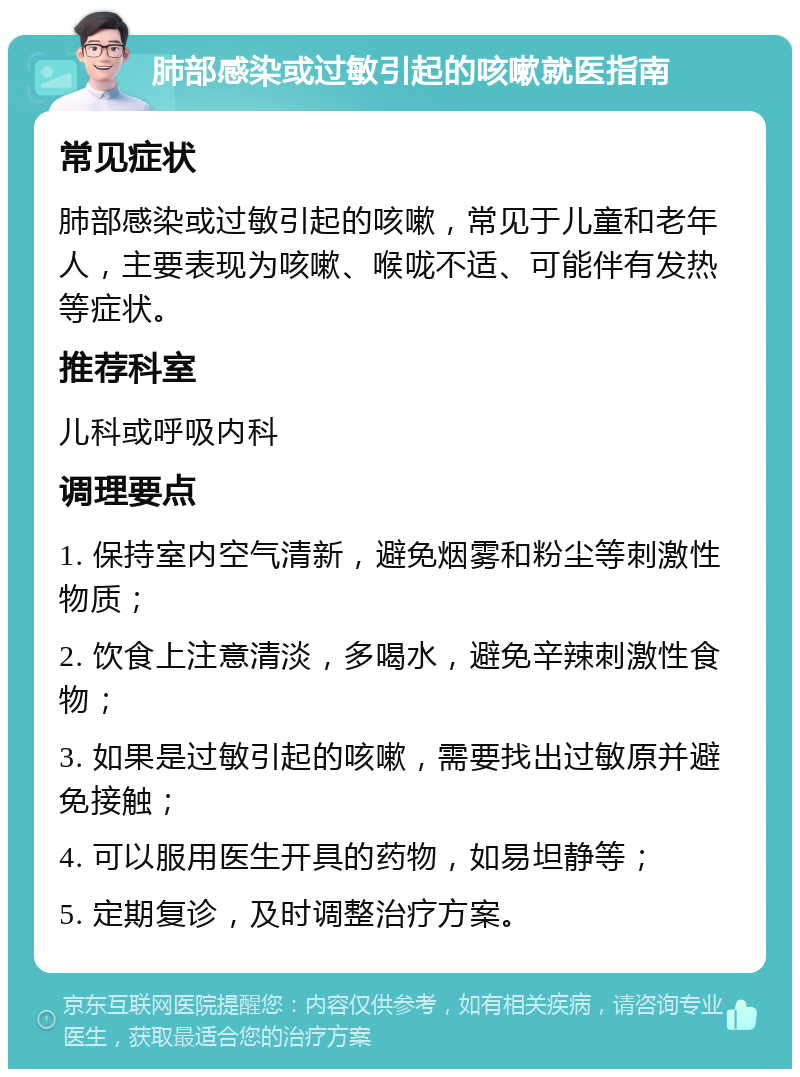 肺部感染或过敏引起的咳嗽就医指南 常见症状 肺部感染或过敏引起的咳嗽，常见于儿童和老年人，主要表现为咳嗽、喉咙不适、可能伴有发热等症状。 推荐科室 儿科或呼吸内科 调理要点 1. 保持室内空气清新，避免烟雾和粉尘等刺激性物质； 2. 饮食上注意清淡，多喝水，避免辛辣刺激性食物； 3. 如果是过敏引起的咳嗽，需要找出过敏原并避免接触； 4. 可以服用医生开具的药物，如易坦静等； 5. 定期复诊，及时调整治疗方案。