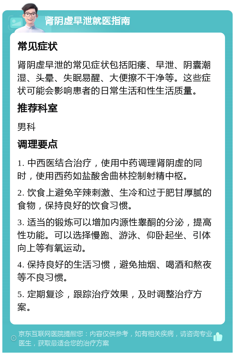 肾阴虚早泄就医指南 常见症状 肾阴虚早泄的常见症状包括阳痿、早泄、阴囊潮湿、头晕、失眠易醒、大便擦不干净等。这些症状可能会影响患者的日常生活和性生活质量。 推荐科室 男科 调理要点 1. 中西医结合治疗，使用中药调理肾阴虚的同时，使用西药如盐酸舍曲林控制射精中枢。 2. 饮食上避免辛辣刺激、生冷和过于肥甘厚腻的食物，保持良好的饮食习惯。 3. 适当的锻炼可以增加内源性睾酮的分泌，提高性功能。可以选择慢跑、游泳、仰卧起坐、引体向上等有氧运动。 4. 保持良好的生活习惯，避免抽烟、喝酒和熬夜等不良习惯。 5. 定期复诊，跟踪治疗效果，及时调整治疗方案。