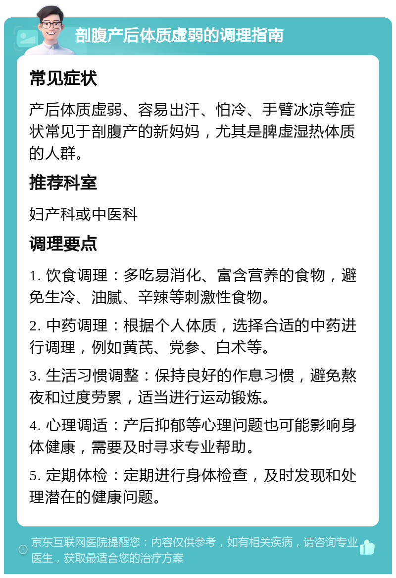 剖腹产后体质虚弱的调理指南 常见症状 产后体质虚弱、容易出汗、怕冷、手臂冰凉等症状常见于剖腹产的新妈妈，尤其是脾虚湿热体质的人群。 推荐科室 妇产科或中医科 调理要点 1. 饮食调理：多吃易消化、富含营养的食物，避免生冷、油腻、辛辣等刺激性食物。 2. 中药调理：根据个人体质，选择合适的中药进行调理，例如黄芪、党参、白术等。 3. 生活习惯调整：保持良好的作息习惯，避免熬夜和过度劳累，适当进行运动锻炼。 4. 心理调适：产后抑郁等心理问题也可能影响身体健康，需要及时寻求专业帮助。 5. 定期体检：定期进行身体检查，及时发现和处理潜在的健康问题。