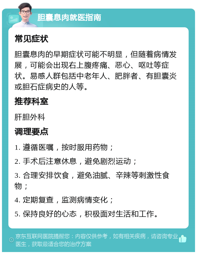 胆囊息肉就医指南 常见症状 胆囊息肉的早期症状可能不明显，但随着病情发展，可能会出现右上腹疼痛、恶心、呕吐等症状。易感人群包括中老年人、肥胖者、有胆囊炎或胆石症病史的人等。 推荐科室 肝胆外科 调理要点 1. 遵循医嘱，按时服用药物； 2. 手术后注意休息，避免剧烈运动； 3. 合理安排饮食，避免油腻、辛辣等刺激性食物； 4. 定期复查，监测病情变化； 5. 保持良好的心态，积极面对生活和工作。