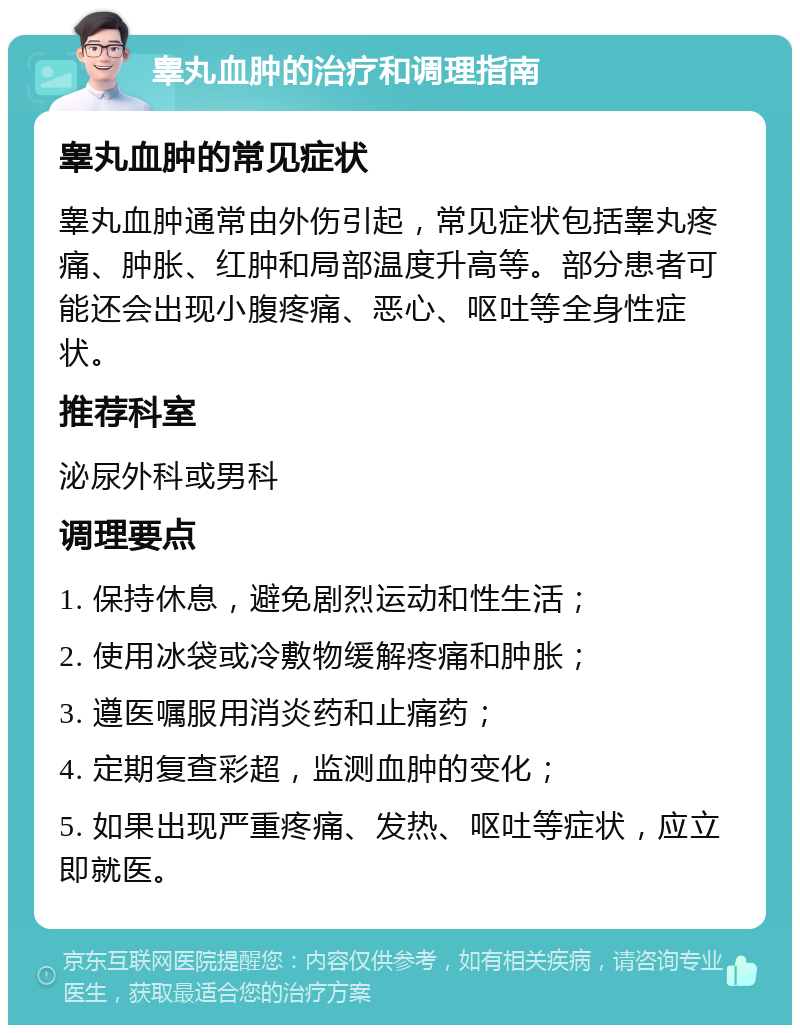 睾丸血肿的治疗和调理指南 睾丸血肿的常见症状 睾丸血肿通常由外伤引起，常见症状包括睾丸疼痛、肿胀、红肿和局部温度升高等。部分患者可能还会出现小腹疼痛、恶心、呕吐等全身性症状。 推荐科室 泌尿外科或男科 调理要点 1. 保持休息，避免剧烈运动和性生活； 2. 使用冰袋或冷敷物缓解疼痛和肿胀； 3. 遵医嘱服用消炎药和止痛药； 4. 定期复查彩超，监测血肿的变化； 5. 如果出现严重疼痛、发热、呕吐等症状，应立即就医。