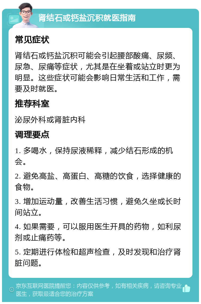 肾结石或钙盐沉积就医指南 常见症状 肾结石或钙盐沉积可能会引起腰部酸痛、尿频、尿急、尿痛等症状，尤其是在坐着或站立时更为明显。这些症状可能会影响日常生活和工作，需要及时就医。 推荐科室 泌尿外科或肾脏内科 调理要点 1. 多喝水，保持尿液稀释，减少结石形成的机会。 2. 避免高盐、高蛋白、高糖的饮食，选择健康的食物。 3. 增加运动量，改善生活习惯，避免久坐或长时间站立。 4. 如果需要，可以服用医生开具的药物，如利尿剂或止痛药等。 5. 定期进行体检和超声检查，及时发现和治疗肾脏问题。