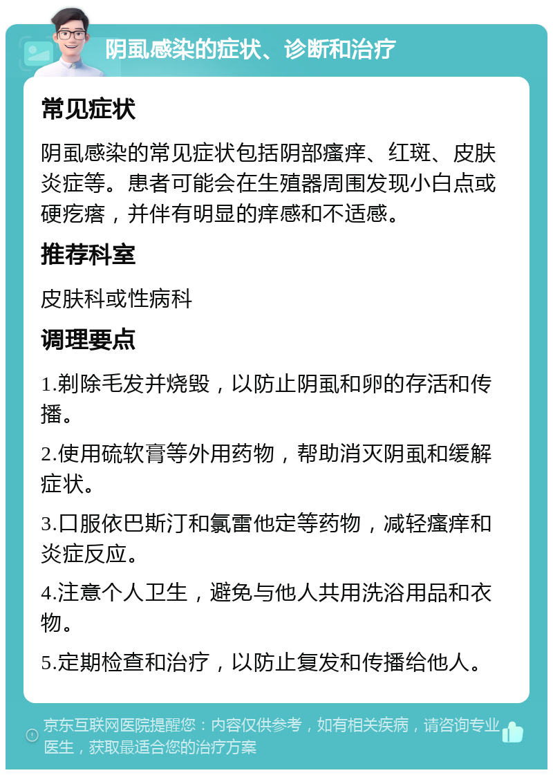 阴虱感染的症状、诊断和治疗 常见症状 阴虱感染的常见症状包括阴部瘙痒、红斑、皮肤炎症等。患者可能会在生殖器周围发现小白点或硬疙瘩，并伴有明显的痒感和不适感。 推荐科室 皮肤科或性病科 调理要点 1.剃除毛发并烧毁，以防止阴虱和卵的存活和传播。 2.使用硫软膏等外用药物，帮助消灭阴虱和缓解症状。 3.口服依巴斯汀和氯雷他定等药物，减轻瘙痒和炎症反应。 4.注意个人卫生，避免与他人共用洗浴用品和衣物。 5.定期检查和治疗，以防止复发和传播给他人。