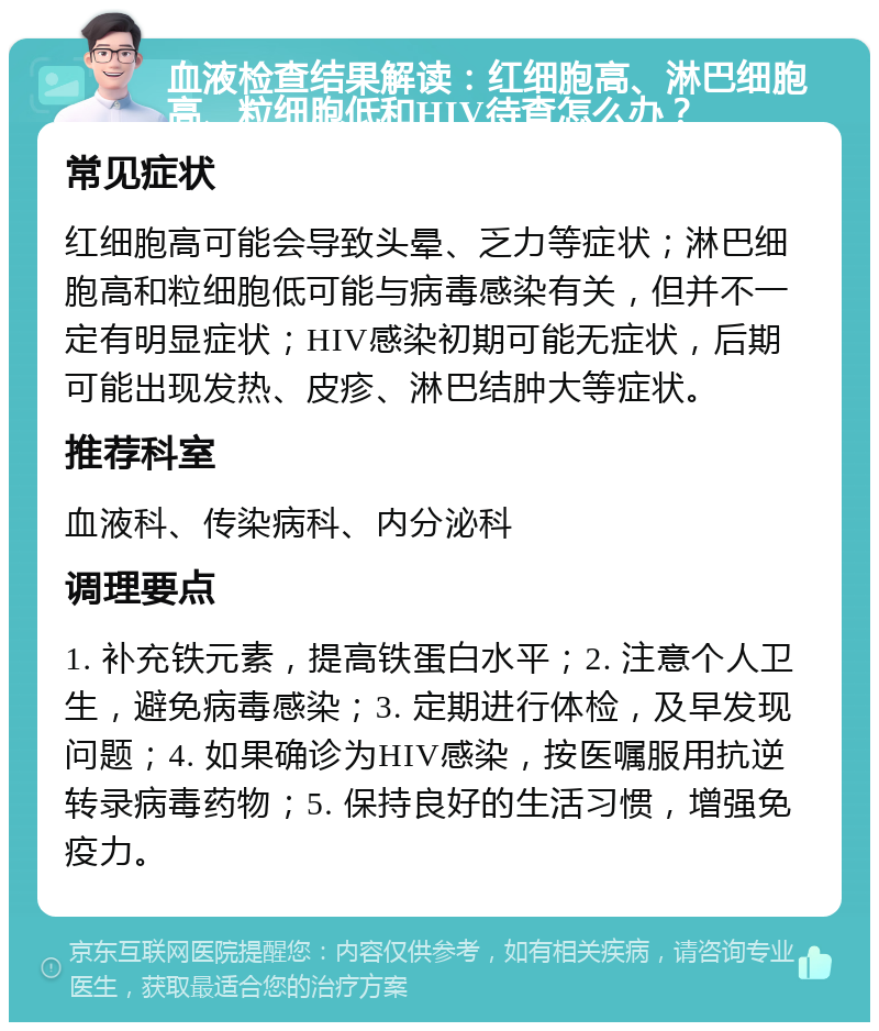 血液检查结果解读：红细胞高、淋巴细胞高、粒细胞低和HIV待查怎么办？ 常见症状 红细胞高可能会导致头晕、乏力等症状；淋巴细胞高和粒细胞低可能与病毒感染有关，但并不一定有明显症状；HIV感染初期可能无症状，后期可能出现发热、皮疹、淋巴结肿大等症状。 推荐科室 血液科、传染病科、内分泌科 调理要点 1. 补充铁元素，提高铁蛋白水平；2. 注意个人卫生，避免病毒感染；3. 定期进行体检，及早发现问题；4. 如果确诊为HIV感染，按医嘱服用抗逆转录病毒药物；5. 保持良好的生活习惯，增强免疫力。