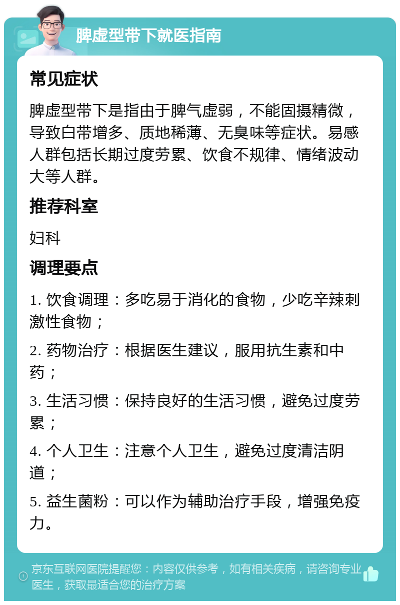 脾虚型带下就医指南 常见症状 脾虚型带下是指由于脾气虚弱，不能固摄精微，导致白带增多、质地稀薄、无臭味等症状。易感人群包括长期过度劳累、饮食不规律、情绪波动大等人群。 推荐科室 妇科 调理要点 1. 饮食调理：多吃易于消化的食物，少吃辛辣刺激性食物； 2. 药物治疗：根据医生建议，服用抗生素和中药； 3. 生活习惯：保持良好的生活习惯，避免过度劳累； 4. 个人卫生：注意个人卫生，避免过度清洁阴道； 5. 益生菌粉：可以作为辅助治疗手段，增强免疫力。