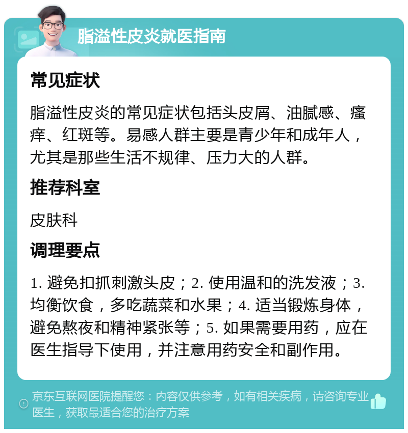 脂溢性皮炎就医指南 常见症状 脂溢性皮炎的常见症状包括头皮屑、油腻感、瘙痒、红斑等。易感人群主要是青少年和成年人，尤其是那些生活不规律、压力大的人群。 推荐科室 皮肤科 调理要点 1. 避免扣抓刺激头皮；2. 使用温和的洗发液；3. 均衡饮食，多吃蔬菜和水果；4. 适当锻炼身体，避免熬夜和精神紧张等；5. 如果需要用药，应在医生指导下使用，并注意用药安全和副作用。