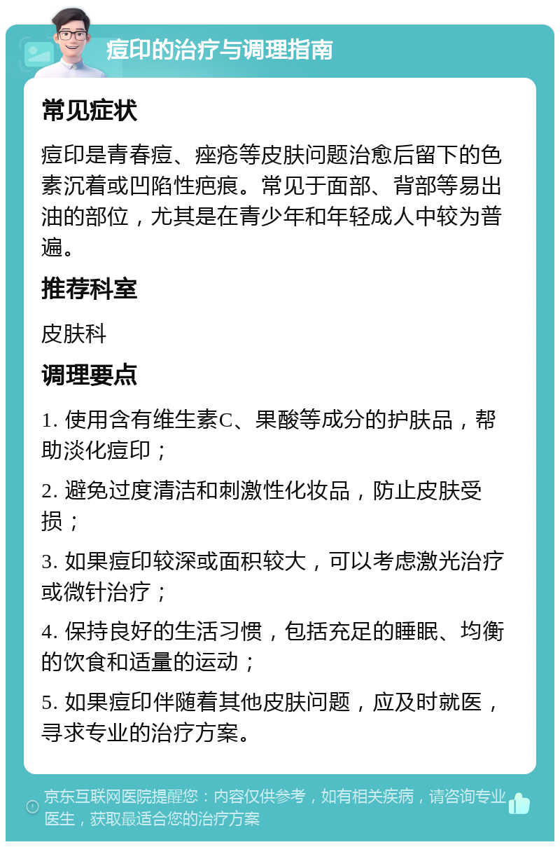 痘印的治疗与调理指南 常见症状 痘印是青春痘、痤疮等皮肤问题治愈后留下的色素沉着或凹陷性疤痕。常见于面部、背部等易出油的部位，尤其是在青少年和年轻成人中较为普遍。 推荐科室 皮肤科 调理要点 1. 使用含有维生素C、果酸等成分的护肤品，帮助淡化痘印； 2. 避免过度清洁和刺激性化妆品，防止皮肤受损； 3. 如果痘印较深或面积较大，可以考虑激光治疗或微针治疗； 4. 保持良好的生活习惯，包括充足的睡眠、均衡的饮食和适量的运动； 5. 如果痘印伴随着其他皮肤问题，应及时就医，寻求专业的治疗方案。