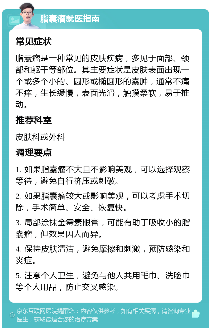 脂囊瘤就医指南 常见症状 脂囊瘤是一种常见的皮肤疾病，多见于面部、颈部和躯干等部位。其主要症状是皮肤表面出现一个或多个小的、圆形或椭圆形的囊肿，通常不痛不痒，生长缓慢，表面光滑，触摸柔软，易于推动。 推荐科室 皮肤科或外科 调理要点 1. 如果脂囊瘤不大且不影响美观，可以选择观察等待，避免自行挤压或刺破。 2. 如果脂囊瘤较大或影响美观，可以考虑手术切除，手术简单、安全、恢复快。 3. 局部涂抹金霉素眼膏，可能有助于吸收小的脂囊瘤，但效果因人而异。 4. 保持皮肤清洁，避免摩擦和刺激，预防感染和炎症。 5. 注意个人卫生，避免与他人共用毛巾、洗脸巾等个人用品，防止交叉感染。