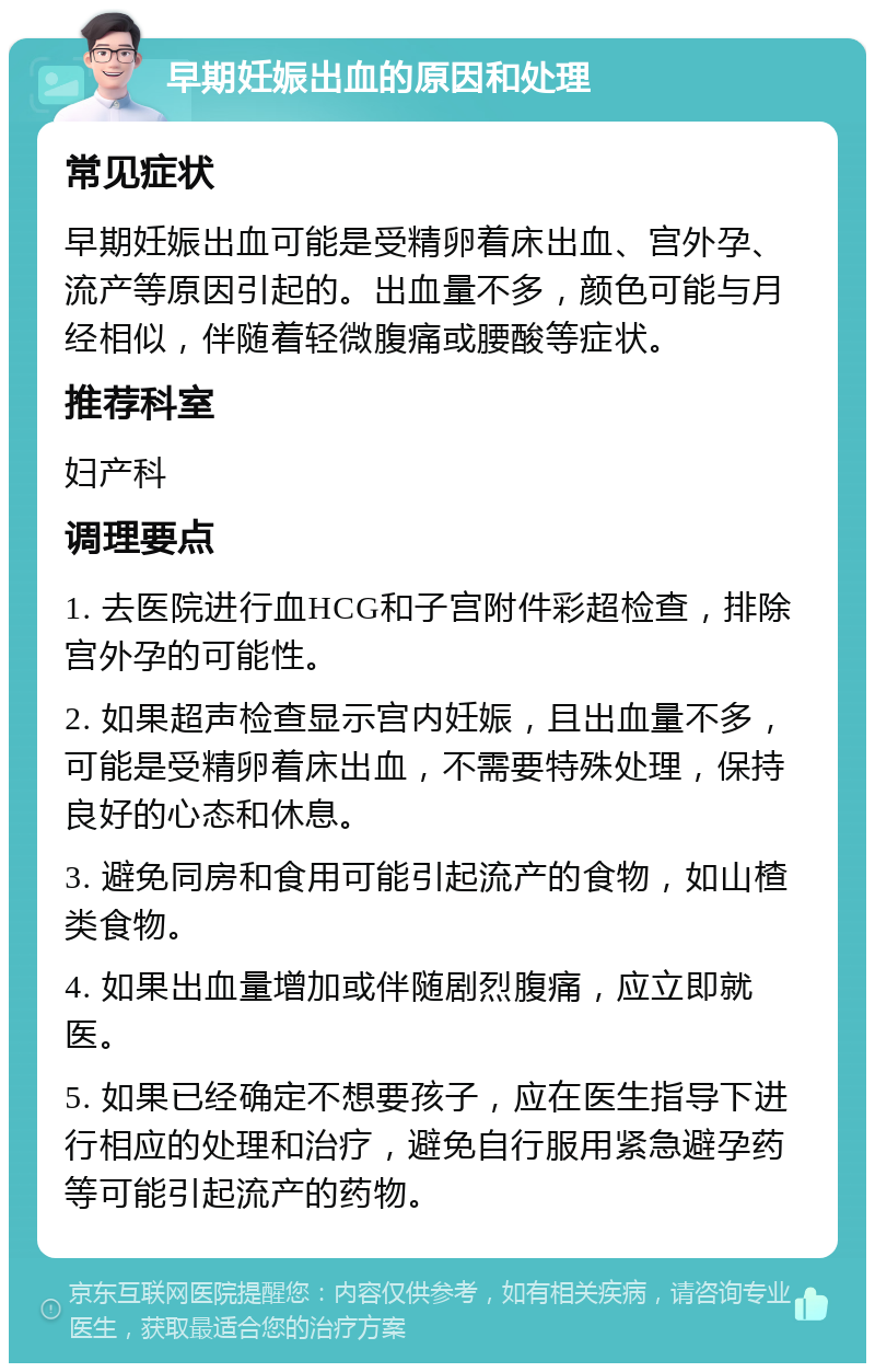 早期妊娠出血的原因和处理 常见症状 早期妊娠出血可能是受精卵着床出血、宫外孕、流产等原因引起的。出血量不多，颜色可能与月经相似，伴随着轻微腹痛或腰酸等症状。 推荐科室 妇产科 调理要点 1. 去医院进行血HCG和子宫附件彩超检查，排除宫外孕的可能性。 2. 如果超声检查显示宫内妊娠，且出血量不多，可能是受精卵着床出血，不需要特殊处理，保持良好的心态和休息。 3. 避免同房和食用可能引起流产的食物，如山楂类食物。 4. 如果出血量增加或伴随剧烈腹痛，应立即就医。 5. 如果已经确定不想要孩子，应在医生指导下进行相应的处理和治疗，避免自行服用紧急避孕药等可能引起流产的药物。