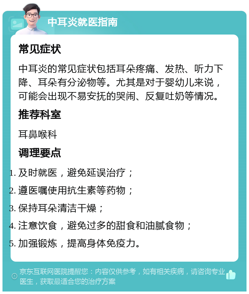 中耳炎就医指南 常见症状 中耳炎的常见症状包括耳朵疼痛、发热、听力下降、耳朵有分泌物等。尤其是对于婴幼儿来说，可能会出现不易安抚的哭闹、反复吐奶等情况。 推荐科室 耳鼻喉科 调理要点 及时就医，避免延误治疗； 遵医嘱使用抗生素等药物； 保持耳朵清洁干燥； 注意饮食，避免过多的甜食和油腻食物； 加强锻炼，提高身体免疫力。