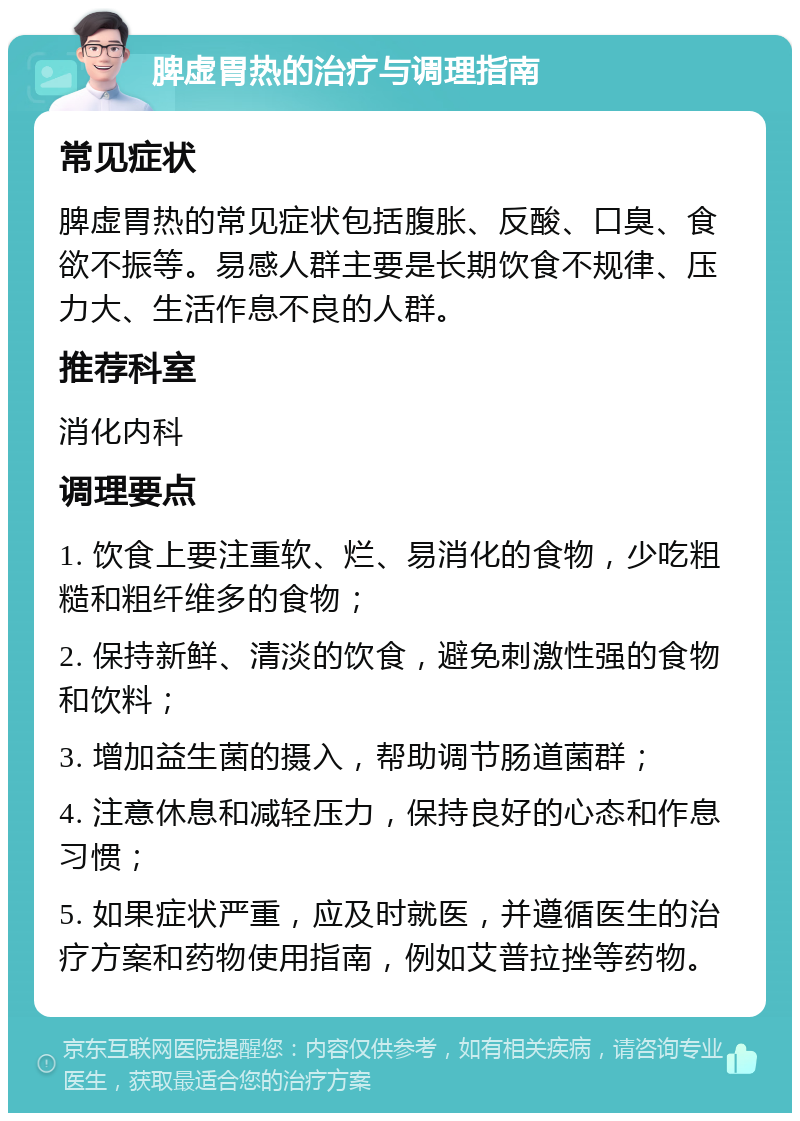 脾虚胃热的治疗与调理指南 常见症状 脾虚胃热的常见症状包括腹胀、反酸、口臭、食欲不振等。易感人群主要是长期饮食不规律、压力大、生活作息不良的人群。 推荐科室 消化内科 调理要点 1. 饮食上要注重软、烂、易消化的食物，少吃粗糙和粗纤维多的食物； 2. 保持新鲜、清淡的饮食，避免刺激性强的食物和饮料； 3. 增加益生菌的摄入，帮助调节肠道菌群； 4. 注意休息和减轻压力，保持良好的心态和作息习惯； 5. 如果症状严重，应及时就医，并遵循医生的治疗方案和药物使用指南，例如艾普拉挫等药物。