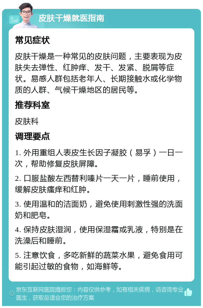 皮肤干燥就医指南 常见症状 皮肤干燥是一种常见的皮肤问题，主要表现为皮肤失去弹性、红肿痒、发干、发紧、脱屑等症状。易感人群包括老年人、长期接触水或化学物质的人群、气候干燥地区的居民等。 推荐科室 皮肤科 调理要点 1. 外用重组人表皮生长因子凝胶（易孚）一日一次，帮助修复皮肤屏障。 2. 口服盐酸左西替利嗪片一天一片，睡前使用，缓解皮肤瘙痒和红肿。 3. 使用温和的洁面奶，避免使用刺激性强的洗面奶和肥皂。 4. 保持皮肤湿润，使用保湿霜或乳液，特别是在洗澡后和睡前。 5. 注意饮食，多吃新鲜的蔬菜水果，避免食用可能引起过敏的食物，如海鲜等。