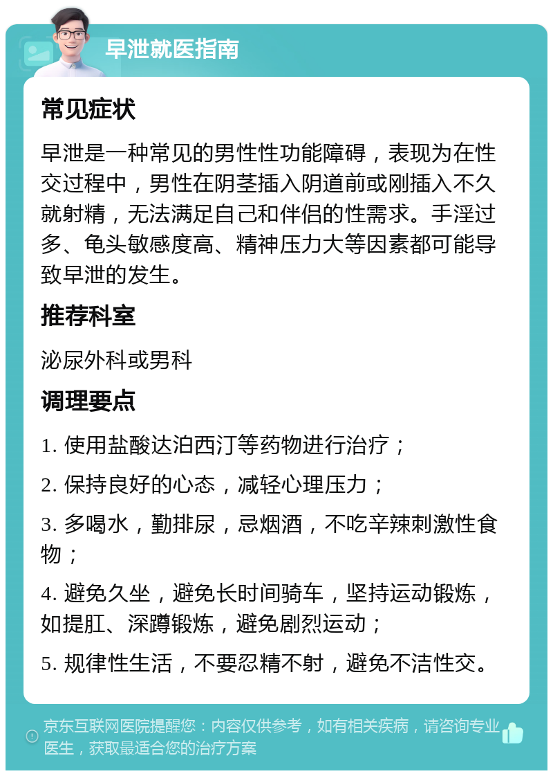 早泄就医指南 常见症状 早泄是一种常见的男性性功能障碍，表现为在性交过程中，男性在阴茎插入阴道前或刚插入不久就射精，无法满足自己和伴侣的性需求。手淫过多、龟头敏感度高、精神压力大等因素都可能导致早泄的发生。 推荐科室 泌尿外科或男科 调理要点 1. 使用盐酸达泊西汀等药物进行治疗； 2. 保持良好的心态，减轻心理压力； 3. 多喝水，勤排尿，忌烟酒，不吃辛辣刺激性食物； 4. 避免久坐，避免长时间骑车，坚持运动锻炼，如提肛、深蹲锻炼，避免剧烈运动； 5. 规律性生活，不要忍精不射，避免不洁性交。