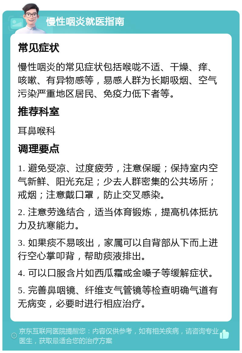 慢性咽炎就医指南 常见症状 慢性咽炎的常见症状包括喉咙不适、干燥、痒、咳嗽、有异物感等，易感人群为长期吸烟、空气污染严重地区居民、免疫力低下者等。 推荐科室 耳鼻喉科 调理要点 1. 避免受凉、过度疲劳，注意保暖；保持室内空气新鲜、阳光充足；少去人群密集的公共场所；戒烟；注意戴口罩，防止交叉感染。 2. 注意劳逸结合，适当体育锻炼，提高机体抵抗力及抗寒能力。 3. 如果痰不易咳出，家属可以自背部从下而上进行空心掌叩背，帮助痰液排出。 4. 可以口服含片如西瓜霜或金嗓子等缓解症状。 5. 完善鼻咽镜、纤维支气管镜等检查明确气道有无病变，必要时进行相应治疗。