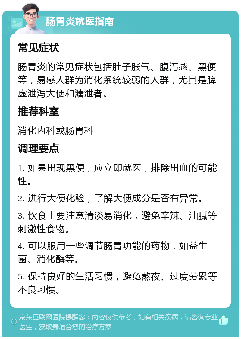 肠胃炎就医指南 常见症状 肠胃炎的常见症状包括肚子胀气、腹泻感、黑便等，易感人群为消化系统较弱的人群，尤其是脾虚泄泻大便和溏泄者。 推荐科室 消化内科或肠胃科 调理要点 1. 如果出现黑便，应立即就医，排除出血的可能性。 2. 进行大便化验，了解大便成分是否有异常。 3. 饮食上要注意清淡易消化，避免辛辣、油腻等刺激性食物。 4. 可以服用一些调节肠胃功能的药物，如益生菌、消化酶等。 5. 保持良好的生活习惯，避免熬夜、过度劳累等不良习惯。