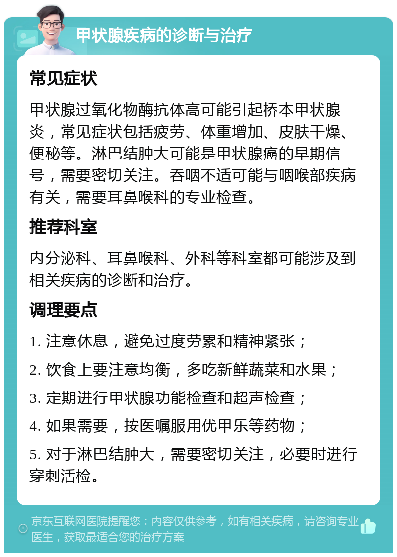 甲状腺疾病的诊断与治疗 常见症状 甲状腺过氧化物酶抗体高可能引起桥本甲状腺炎，常见症状包括疲劳、体重增加、皮肤干燥、便秘等。淋巴结肿大可能是甲状腺癌的早期信号，需要密切关注。吞咽不适可能与咽喉部疾病有关，需要耳鼻喉科的专业检查。 推荐科室 内分泌科、耳鼻喉科、外科等科室都可能涉及到相关疾病的诊断和治疗。 调理要点 1. 注意休息，避免过度劳累和精神紧张； 2. 饮食上要注意均衡，多吃新鲜蔬菜和水果； 3. 定期进行甲状腺功能检查和超声检查； 4. 如果需要，按医嘱服用优甲乐等药物； 5. 对于淋巴结肿大，需要密切关注，必要时进行穿刺活检。