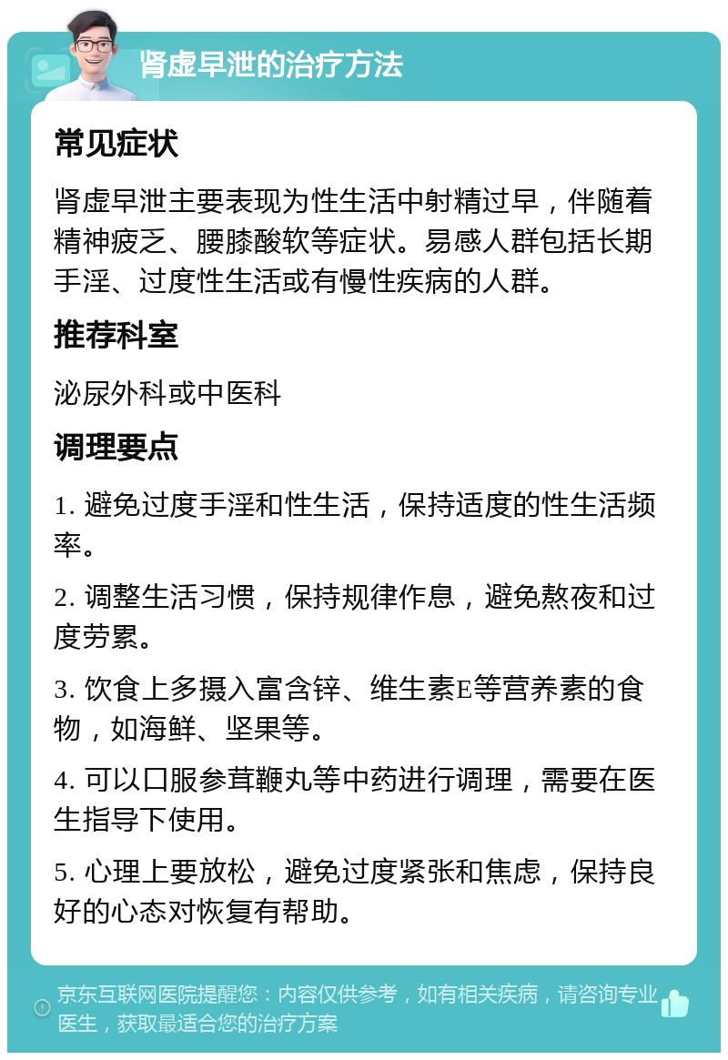 肾虚早泄的治疗方法 常见症状 肾虚早泄主要表现为性生活中射精过早，伴随着精神疲乏、腰膝酸软等症状。易感人群包括长期手淫、过度性生活或有慢性疾病的人群。 推荐科室 泌尿外科或中医科 调理要点 1. 避免过度手淫和性生活，保持适度的性生活频率。 2. 调整生活习惯，保持规律作息，避免熬夜和过度劳累。 3. 饮食上多摄入富含锌、维生素E等营养素的食物，如海鲜、坚果等。 4. 可以口服参茸鞭丸等中药进行调理，需要在医生指导下使用。 5. 心理上要放松，避免过度紧张和焦虑，保持良好的心态对恢复有帮助。