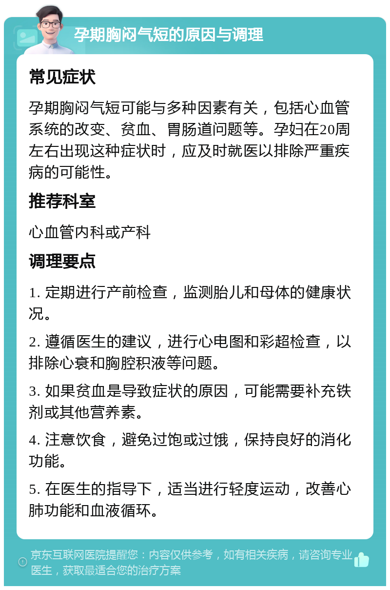 孕期胸闷气短的原因与调理 常见症状 孕期胸闷气短可能与多种因素有关，包括心血管系统的改变、贫血、胃肠道问题等。孕妇在20周左右出现这种症状时，应及时就医以排除严重疾病的可能性。 推荐科室 心血管内科或产科 调理要点 1. 定期进行产前检查，监测胎儿和母体的健康状况。 2. 遵循医生的建议，进行心电图和彩超检查，以排除心衰和胸腔积液等问题。 3. 如果贫血是导致症状的原因，可能需要补充铁剂或其他营养素。 4. 注意饮食，避免过饱或过饿，保持良好的消化功能。 5. 在医生的指导下，适当进行轻度运动，改善心肺功能和血液循环。