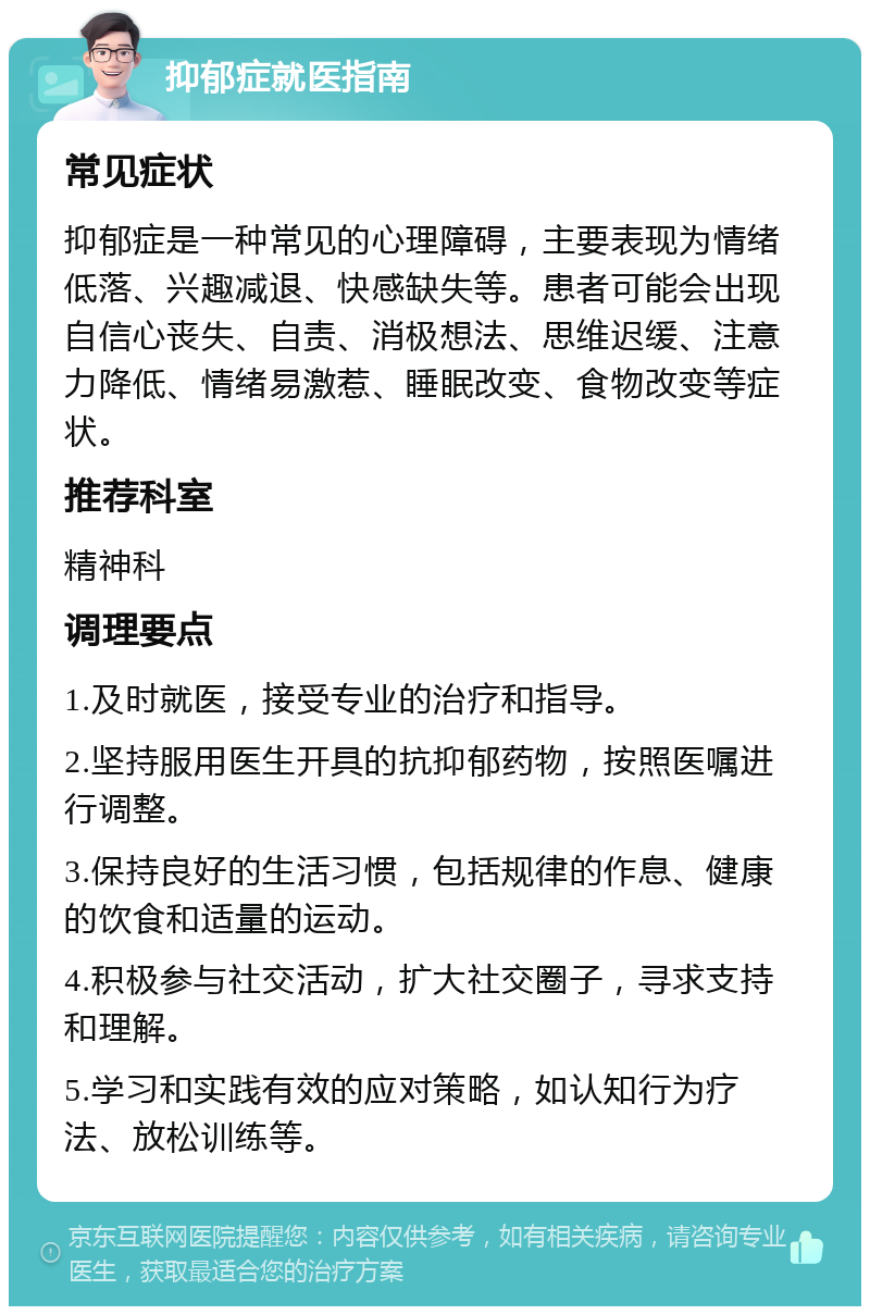 抑郁症就医指南 常见症状 抑郁症是一种常见的心理障碍，主要表现为情绪低落、兴趣减退、快感缺失等。患者可能会出现自信心丧失、自责、消极想法、思维迟缓、注意力降低、情绪易激惹、睡眠改变、食物改变等症状。 推荐科室 精神科 调理要点 1.及时就医，接受专业的治疗和指导。 2.坚持服用医生开具的抗抑郁药物，按照医嘱进行调整。 3.保持良好的生活习惯，包括规律的作息、健康的饮食和适量的运动。 4.积极参与社交活动，扩大社交圈子，寻求支持和理解。 5.学习和实践有效的应对策略，如认知行为疗法、放松训练等。