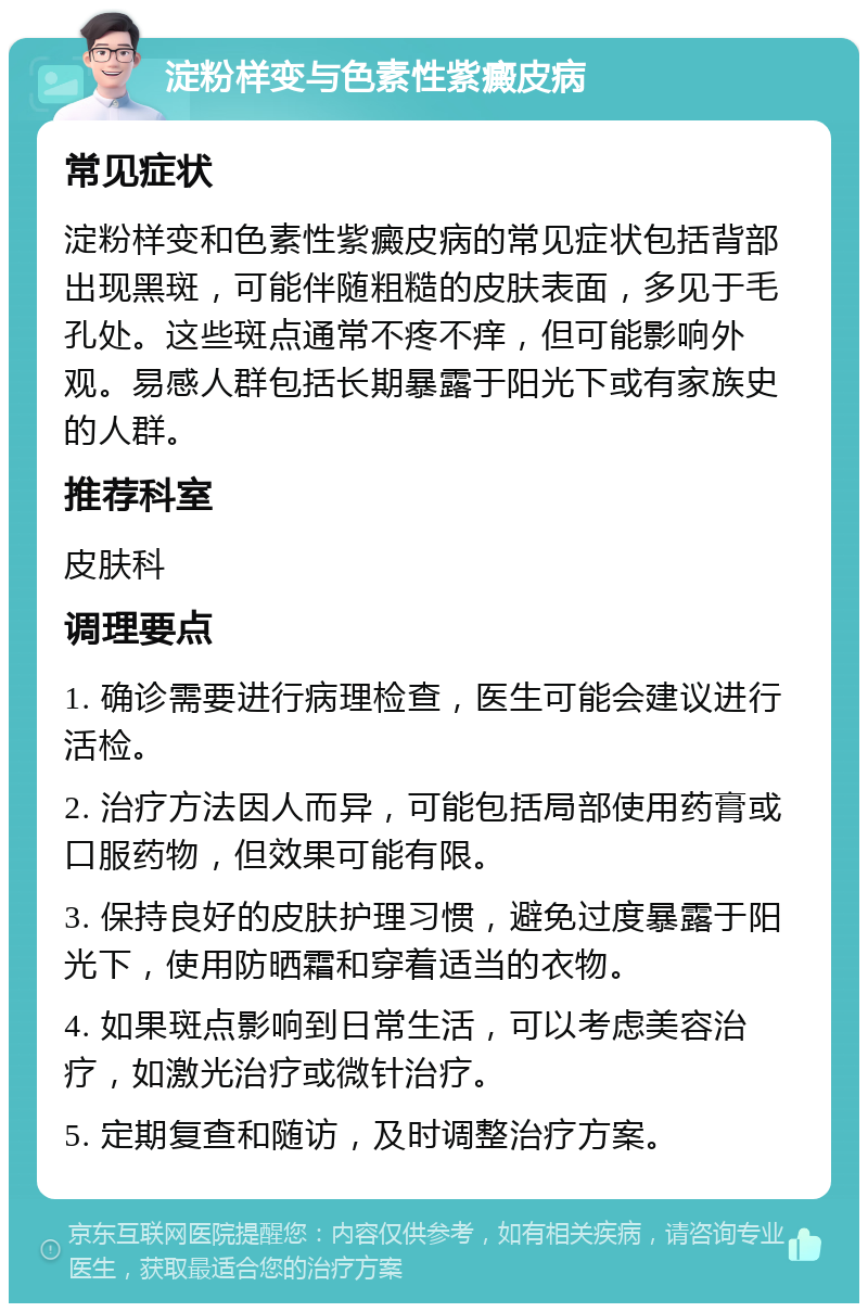 淀粉样变与色素性紫癜皮病 常见症状 淀粉样变和色素性紫癜皮病的常见症状包括背部出现黑斑，可能伴随粗糙的皮肤表面，多见于毛孔处。这些斑点通常不疼不痒，但可能影响外观。易感人群包括长期暴露于阳光下或有家族史的人群。 推荐科室 皮肤科 调理要点 1. 确诊需要进行病理检查，医生可能会建议进行活检。 2. 治疗方法因人而异，可能包括局部使用药膏或口服药物，但效果可能有限。 3. 保持良好的皮肤护理习惯，避免过度暴露于阳光下，使用防晒霜和穿着适当的衣物。 4. 如果斑点影响到日常生活，可以考虑美容治疗，如激光治疗或微针治疗。 5. 定期复查和随访，及时调整治疗方案。