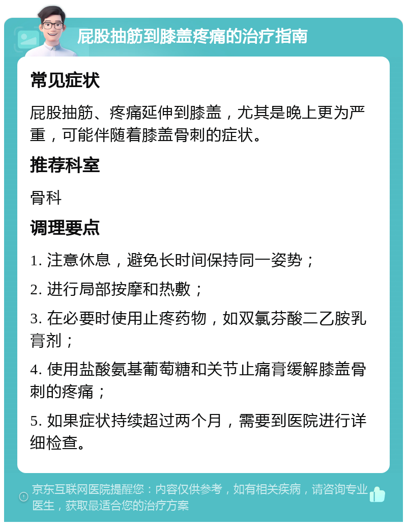 屁股抽筋到膝盖疼痛的治疗指南 常见症状 屁股抽筋、疼痛延伸到膝盖，尤其是晚上更为严重，可能伴随着膝盖骨刺的症状。 推荐科室 骨科 调理要点 1. 注意休息，避免长时间保持同一姿势； 2. 进行局部按摩和热敷； 3. 在必要时使用止疼药物，如双氯芬酸二乙胺乳膏剂； 4. 使用盐酸氨基葡萄糖和关节止痛膏缓解膝盖骨刺的疼痛； 5. 如果症状持续超过两个月，需要到医院进行详细检查。