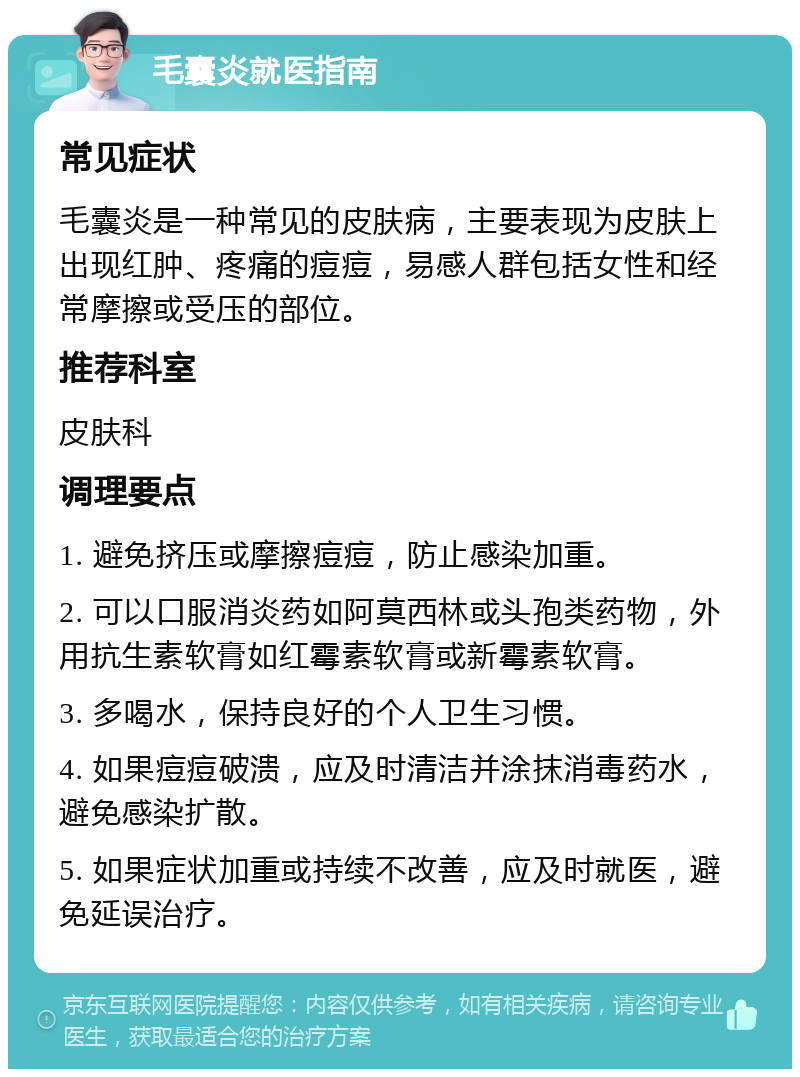 毛囊炎就医指南 常见症状 毛囊炎是一种常见的皮肤病，主要表现为皮肤上出现红肿、疼痛的痘痘，易感人群包括女性和经常摩擦或受压的部位。 推荐科室 皮肤科 调理要点 1. 避免挤压或摩擦痘痘，防止感染加重。 2. 可以口服消炎药如阿莫西林或头孢类药物，外用抗生素软膏如红霉素软膏或新霉素软膏。 3. 多喝水，保持良好的个人卫生习惯。 4. 如果痘痘破溃，应及时清洁并涂抹消毒药水，避免感染扩散。 5. 如果症状加重或持续不改善，应及时就医，避免延误治疗。