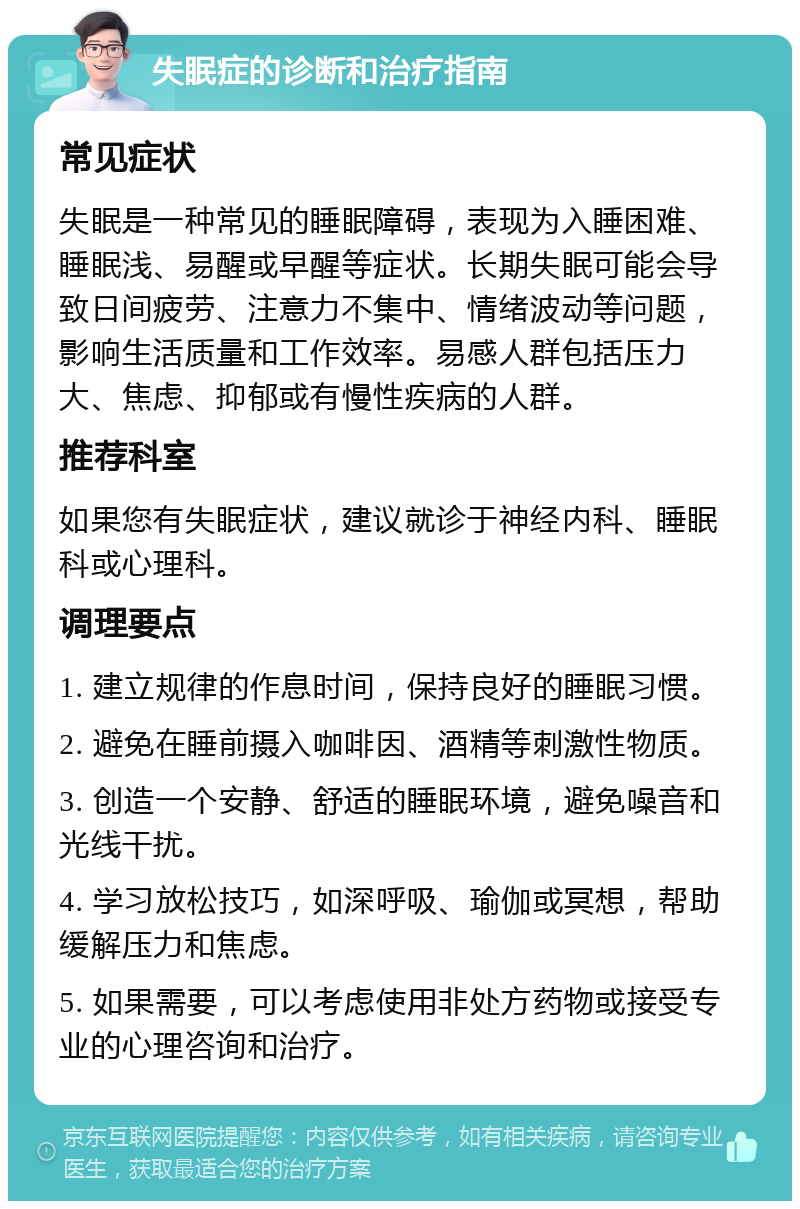 失眠症的诊断和治疗指南 常见症状 失眠是一种常见的睡眠障碍，表现为入睡困难、睡眠浅、易醒或早醒等症状。长期失眠可能会导致日间疲劳、注意力不集中、情绪波动等问题，影响生活质量和工作效率。易感人群包括压力大、焦虑、抑郁或有慢性疾病的人群。 推荐科室 如果您有失眠症状，建议就诊于神经内科、睡眠科或心理科。 调理要点 1. 建立规律的作息时间，保持良好的睡眠习惯。 2. 避免在睡前摄入咖啡因、酒精等刺激性物质。 3. 创造一个安静、舒适的睡眠环境，避免噪音和光线干扰。 4. 学习放松技巧，如深呼吸、瑜伽或冥想，帮助缓解压力和焦虑。 5. 如果需要，可以考虑使用非处方药物或接受专业的心理咨询和治疗。