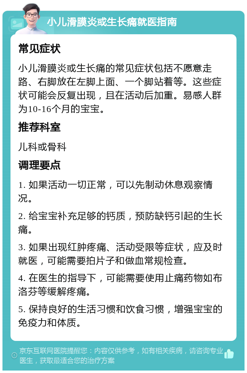 小儿滑膜炎或生长痛就医指南 常见症状 小儿滑膜炎或生长痛的常见症状包括不愿意走路、右脚放在左脚上面、一个脚站着等。这些症状可能会反复出现，且在活动后加重。易感人群为10-16个月的宝宝。 推荐科室 儿科或骨科 调理要点 1. 如果活动一切正常，可以先制动休息观察情况。 2. 给宝宝补充足够的钙质，预防缺钙引起的生长痛。 3. 如果出现红肿疼痛、活动受限等症状，应及时就医，可能需要拍片子和做血常规检查。 4. 在医生的指导下，可能需要使用止痛药物如布洛芬等缓解疼痛。 5. 保持良好的生活习惯和饮食习惯，增强宝宝的免疫力和体质。