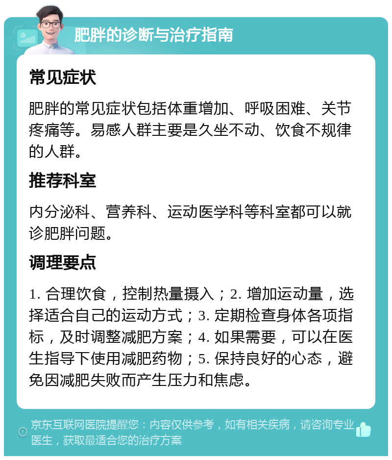 肥胖的诊断与治疗指南 常见症状 肥胖的常见症状包括体重增加、呼吸困难、关节疼痛等。易感人群主要是久坐不动、饮食不规律的人群。 推荐科室 内分泌科、营养科、运动医学科等科室都可以就诊肥胖问题。 调理要点 1. 合理饮食，控制热量摄入；2. 增加运动量，选择适合自己的运动方式；3. 定期检查身体各项指标，及时调整减肥方案；4. 如果需要，可以在医生指导下使用减肥药物；5. 保持良好的心态，避免因减肥失败而产生压力和焦虑。